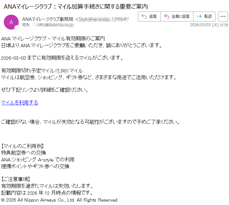 ANAマイレージクラブ-マイル有効期限のご案内日頃よりANAマイレージクラブをご愛顧いただき、誠にありがとうございます。2026-03-03までに有効期限を迎えるマイルがございます。有効期限切れ予定マイル:*****マイルマイルは航空券、ショッピング、ギフト券など、さまざまな用途でご活用いただけます。ぜひ下記リンクより詳細をご確認ください。マイルを利用するご確認がない場合、マイルが失効となる可能性がございますので予めご了承ください。【マイルのご利用例】特典航空券への交換ANAショッピングA-styleでの利用提携ポイントやギフト券への交換【ご注意事項】有効期限を過ぎたマイルは失効いたします。記載内容は2026年12月時点の情報です。©2026AllNipponAirwaysCo.,Ltd.AllRightsReserved.