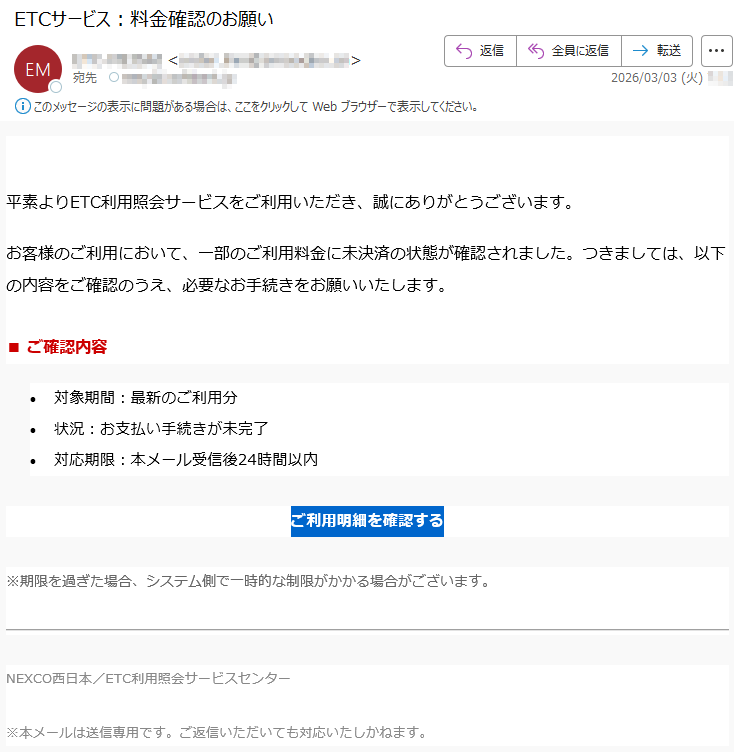 平素よりETC利用照会サービスをご利用いただき、誠にありがとうございます。お客様のご利用において、一部のご利用料金に未決済の状態が確認されました。つきましては、以下の内容をご確認のうえ、必要なお手続きをお願いいたします。■ご確認内容•対象期間:最新のご利用分•状況:お支払い手続きが未完了•対応期限:本メール受信後24時間以内ご利用明細を確認する※期限を過ぎた場合、システム側で一時的な制限がかかる場合がございます。NEXCO西日本/ETC利用照会サービスセンター※本メールは送信専用です。ご返信いただいても対応いたしかねます。
