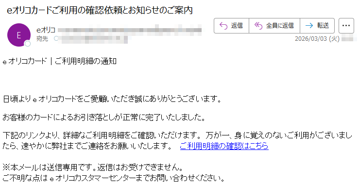 eオリコカード|ご利用明細の通知日頃よりeオリコカードをご愛顧いただき誠にありがとうございます。お客様のカードによるお引き落としが正常に完了いたしました。下記のリンクより、詳細なご利用明細をご確認いただけます。万が一、身に覚えのないご利用がございましたら、速やかに弊社までご連絡をお願いいたします。ご利用明細の確認はこちら※本メールは送信専用です。返信はお受けできません。ご不明な点はeオリコカスタマーセンターまでお問い合わせください。