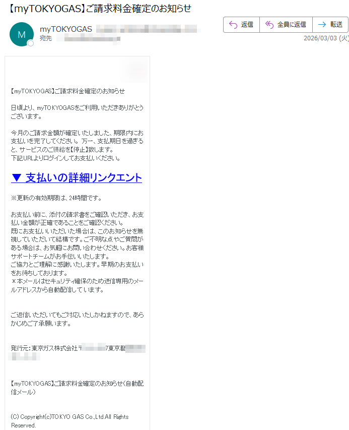 【myTOKYOGAS】ご請求料金確定のお知らせ日頃より、myTOKYOGASをご利用いただきありがとうございます。今月のご請求金額が確定いたしました、期限内にお支払いを完了してください。万一、支払期日を過ぎると、サービスのご供給を【停止】致します。下記URLよりログインしてお支払いください。▼支払いの詳細リンクエント※更新の有効期限は、24時間です。お支払い前に、添付の請求書をご確認いただき、お支払い金額が正確であることをご確認ください。既にお支払いいただいた場合は、このお知らせを無視していただいて結構です。ご不明な点やご質問がある場合は、お気軽にお問い合わせください。お客様サポートチームがお手伝いいたします。ご協力とご理解に感謝いたします。早期のお支払いをお待ちしております。*本メールはセキュリティ確保のため送信専用のメールアドレスから自動配信しています。ご返信いただいてもご対応いたしかねますので、あらかじめご了承願います。発行元:東京ガス株式会社〒東京都【myTOKYOGAS】ご請求料金確定のお知らせ(自動配信メール)(C)Copyright(c)TOKYOGASCo.,Ltd.AllRightsReserved.