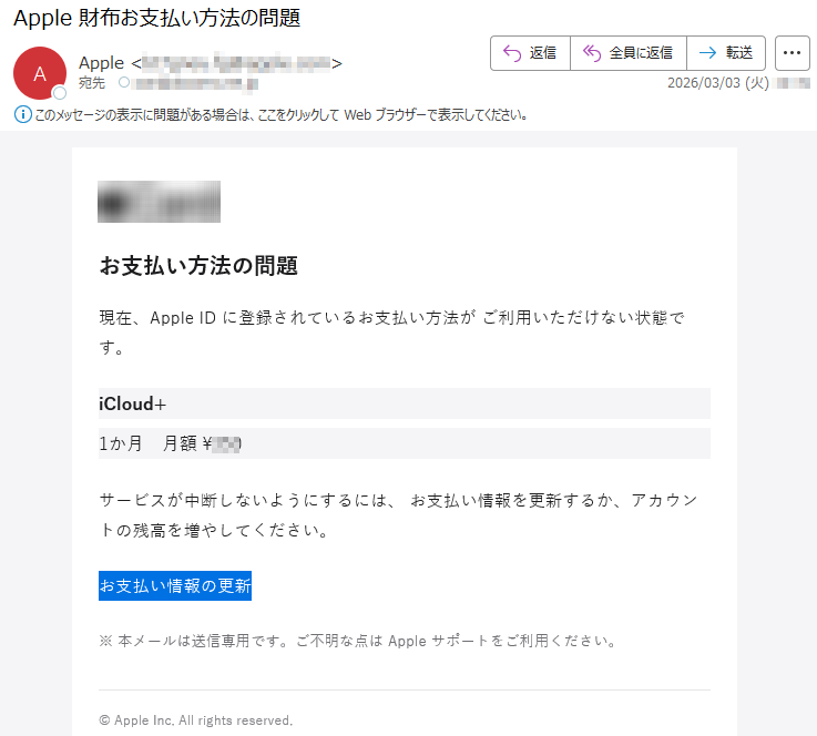 お支払い方法の問題現在、AppleIDに登録されているお支払い方法がご利用いただけない状態です。iCloud+1か月月額¥***サービスが中断しないようにするには、お支払い情報を更新するか、アカウントの残高を増やしてください。お支払い情報の更新※本メールは送信専用です。ご不明な点はAppleサポートをご利用ください。©AppleInc.Allrightsreserved.
