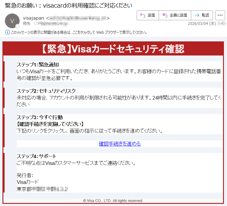 【緊急】Visaカードセキュリティ確認ステップ1:緊急通知いつもVisaカードをご利用いただき、ありがとうございます。お客様のカードに登録された携帯電話番号の確認が至急必要です。ステップ2:セキュリティリスク未対応の場合、アカウントの利用が制限される可能性があります。24時間以内に手続きを完了してくださいステップ3:今すぐ行動【確認手続きを実施してください】下記のリンクをクリックし、画面の指示に従って手続きを進めてください。確認手続きを進めるステップ4:サポートご不明な点はVisaカスタマーサービスまでご連絡ください。発行者:Visaカード東京都*****©VisaCO.,LTD.Allrightsreserved.