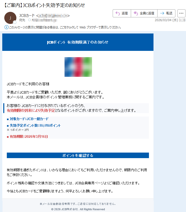 𝐉𝐂𝐁ポイント有効期限満了のお知らせJCBカードをご利用のお客様平素よりJCBカードをご愛顧いただき、誠にありがとうございます。本メールは、JCB会員様のポイント管理業務に関するご案内です。お客様のJCBカードに付与されているポイントのうち、有効期限の到来により失効予定となるポイントがございますので、ご案内申し上げます。■対象カード:JCB一般カード■失効予定ポイント数:*****ポイント※1ポイント=2円■有効期限:2026年3月16日ポイントを確認する有効期限を過ぎたポイントは、いかなる理由においてもご利用いただけませんので、期限内のご利用をご検討ください。ポイント残高の確認や交換方法につきましては、JCB会員専用ページよりご確認いただけます。今後ともJCBカードをご愛顧賜りますよう、何卒よろしくお願い申し上げます。本メールは自動送信専用です。ご返信には対応しておりません。©2026JCB株式会社.AllRightsReserved
