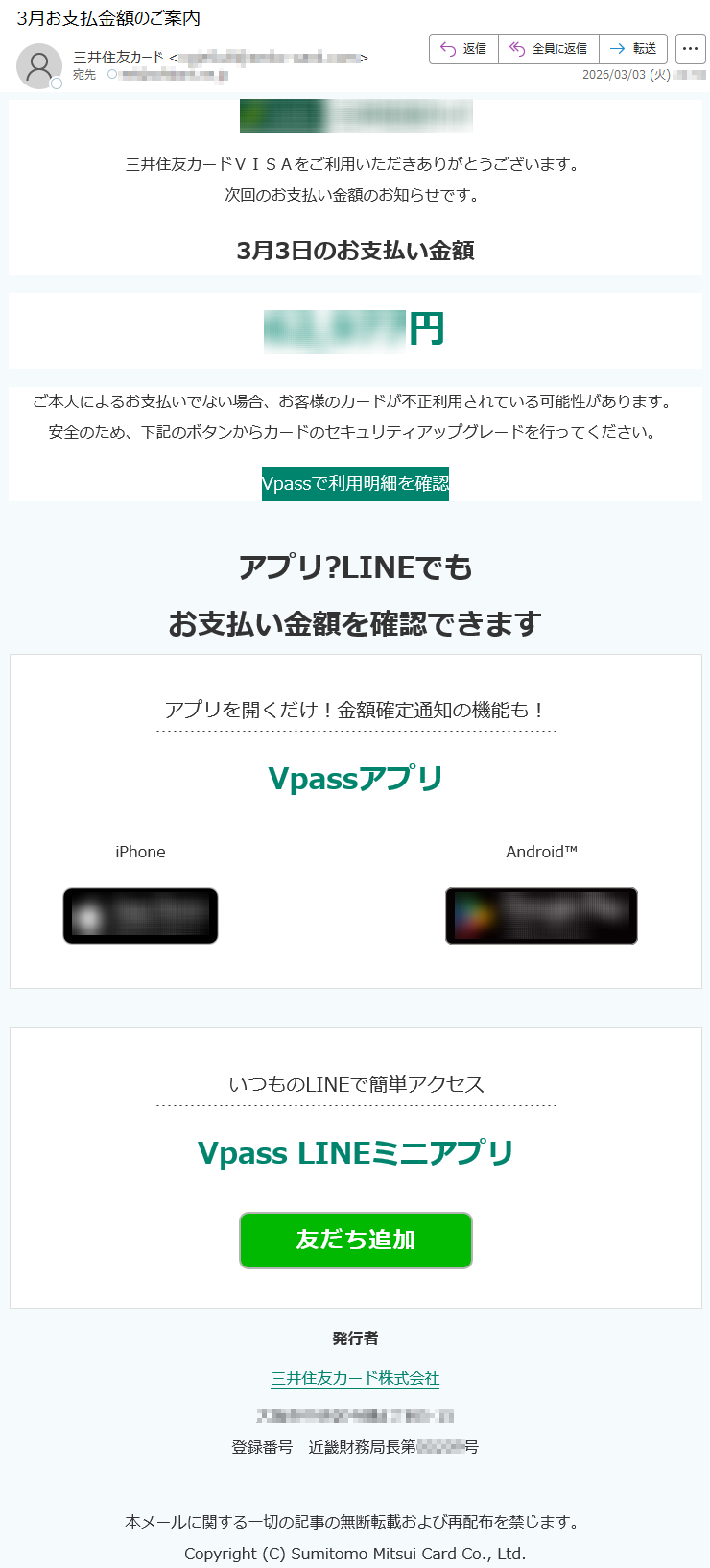 三井住友カードVISAをご利用いただきありがとうございます。次回のお支払い金額のお知らせです。3月3日のお支払い金額*****円ご本人によるお支払いでない場合、お客様のカードが不正利用されている可能性があります。安全のため、下記のボタンからカードのセキュリティアップグレードを行ってください。Vpassで利用明細を確認アプリ?LINEでもお支払い金額を確認できますアプリを開くだけ!金額確定通知の機能も!VpassアプリiPhoneAndroid™いつものLINEで簡単アクセスVpassLINEミニアプリ発行者三井住友カード株式会社*****登録番号近畿財務局長第*****号本メールに関する一切の記事の無断転載および再配布を禁じます。Copyright(C)SumitomoMitsuiCardCo.,Ltd.