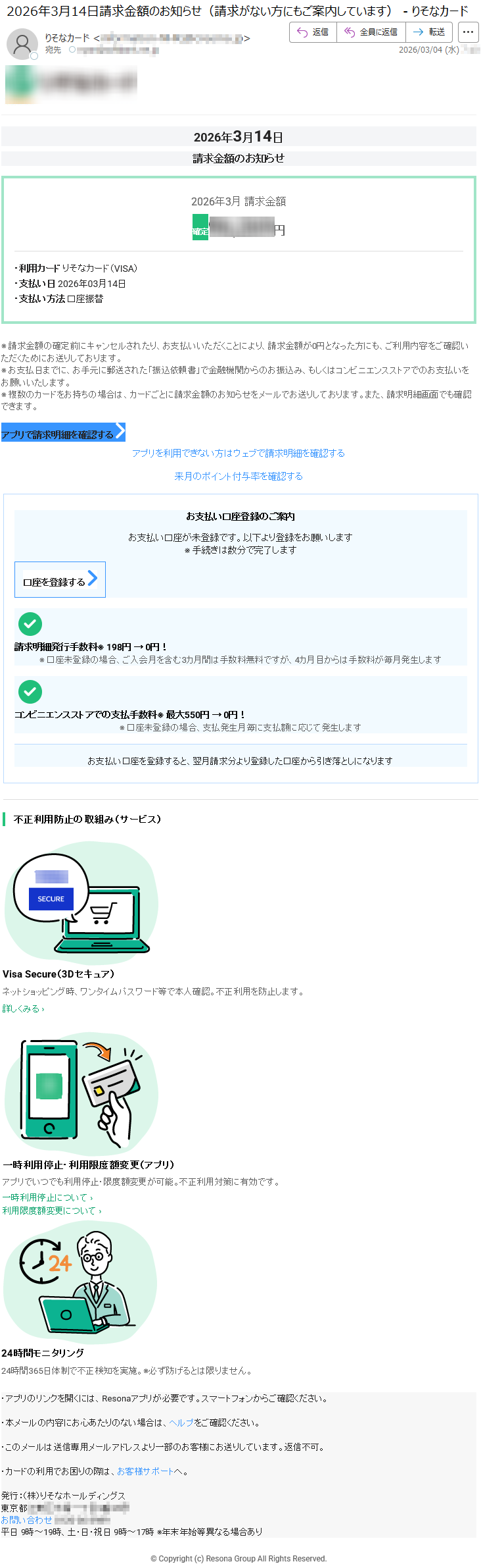 2026年3月14日請求金額のお知らせ2026年3月請求金額確定*****円・利用カードりそなカード(VISA)・支払い日2026年03月14日・支払い方法口座振替※請求金額の確定前にキャンセルされたり、お支払いいただくことにより、請求金額が0円となった方にも、ご利用内容をご確認いただくためにお送りしております。※お支払日までに、お手元に郵送された「振込依頼書」で金融機関からのお振込み、もしくはコンビニエンスストアでのお支払いをお願いいたします。※複数のカードをお持ちの場合は、カードごとに請求金額のお知らせをメールでお送りしております。また、請求明細画面でも確認できます。アプリで請求明細を確認するアプリを利用できない方はウェブで請求明細を確認する来月のポイント付与率を確認するお支払い口座登録のご案内お支払い口座が未登録です。以下より登録をお願いします※手続きは数分で完了します口座を登録する請求明細発行手数料※198円→0円!※口座未登録の場合、ご入会月を含む3カ月間は手数料無料ですが、4カ月目からは手数料が毎月発生しますコンビニエンスストアでの支払手数料※最大550円→0円!※口座未登録の場合、支払発生月毎に支払額に応じて発生しますお支払い口座を登録すると、翌月請求分より登録した口座から引き落としになります不正利用防止の取組み(サービス)VisaSecure(3Dセキュア)ネットショッピング時、ワンタイムパスワード等で本人確認。不正利用を防止します。詳しくみる›一時利用停止・利用限度額変更(アプリ)アプリでいつでも利用停止・限度額変更が可能。不正利用対策に有効です。一時利用停止について›利用限度額変更について›24時間モニタリング24時間365日体制で不正検知を実施。※必ず防げるとは限りません。・アプリのリンクを開くには、Resonaアプリが必要です。スマートフォンからご確認ください。・本メールの内容にお心あたりのない場合は、ヘルプをご確認ください。・このメールは送信専用メールアドレスより一部のお客様にお送りしています。返信不可。・カードの利用でお困りの際は、お客様サポートへ。発行:(株)りそなホールディングス東京都*****お問い合わせ*****平日9時~19時、土・日・祝日9時~17時※年末年始等異なる場合あり©Copyright(c)ResonaGroupAllRightsReserved.