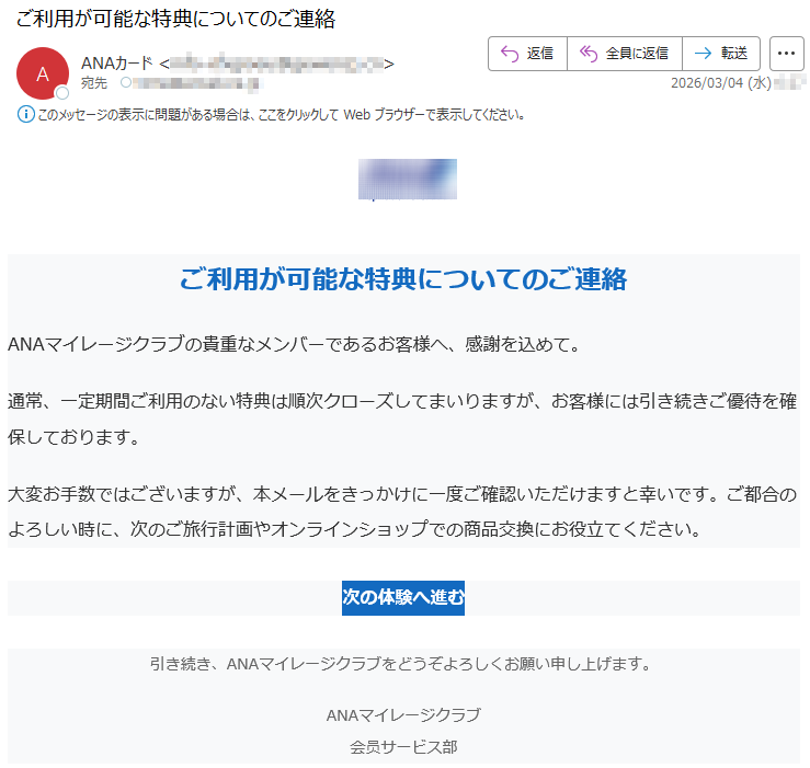 ご利用が可能な特典についてのご連絡ANAマイレージクラブの貴重なメンバーであるお客様へ、感謝を込めて。通常、一定期間ご利用のない特典は順次クローズしてまいりますが、お客様には引き続きご優待を確保しております。大変お手数ではございますが、本メールをきっかけに一度ご確認いただけますと幸いです。ご都合のよろしい時に、次のご旅行計画やオンラインショップでの商品交換にお役立てください。次の体験へ進む引き続き、ANAマイレージクラブをどうぞよろしくお願い申し上げます。ANAマイレージクラブ会员サービス部