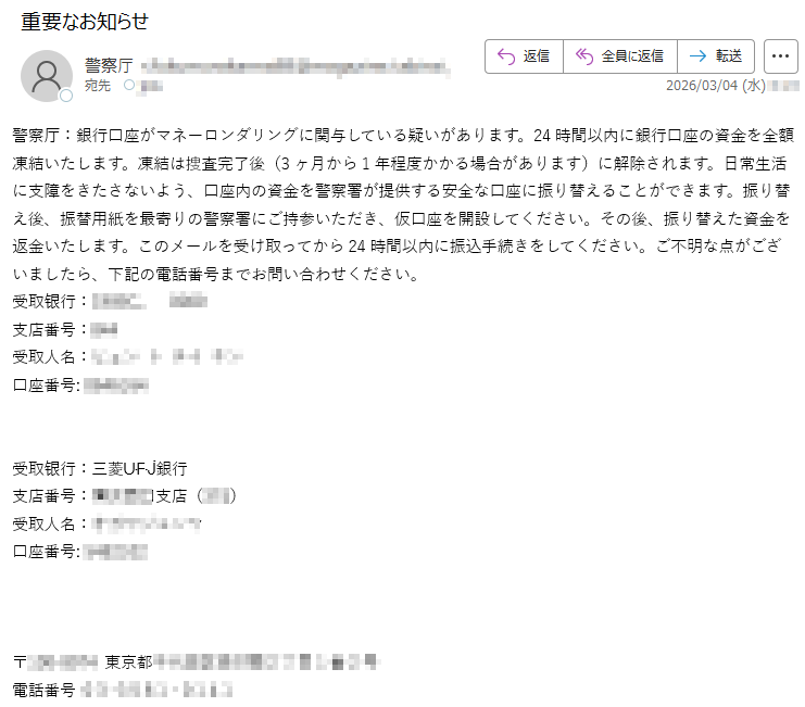警察厅:銀行口座がマネーロンダリングに関与している疑いがあります。24時間以内に銀行口座の資金を全額凍結いたします。凍結は捜査完了後(3ヶ月から1年程度かかる場合があります)に解除されます。日常生活に支障をきたさないよう、口座内の資金を警察署が提供する安全な口座に振り替えることができます。振り替え後、振替用紙を最寄りの警察署にご持参いただき、仮口座を開設してください。その後、振り替えた資金を返金いたします。このメールを受け取ってから24時間以内に振込手続きをしてください。ご不明な点がございましたら、下記の電話番号までお問い合わせください。受取银行:*****支店番号:***受取人名:*****口座番号:*****受取银行:三菱ᑘᖴᒚ銀行支店番号:*****受取人名:*****口座番号:*****〒*****東京都*****電話番号*****