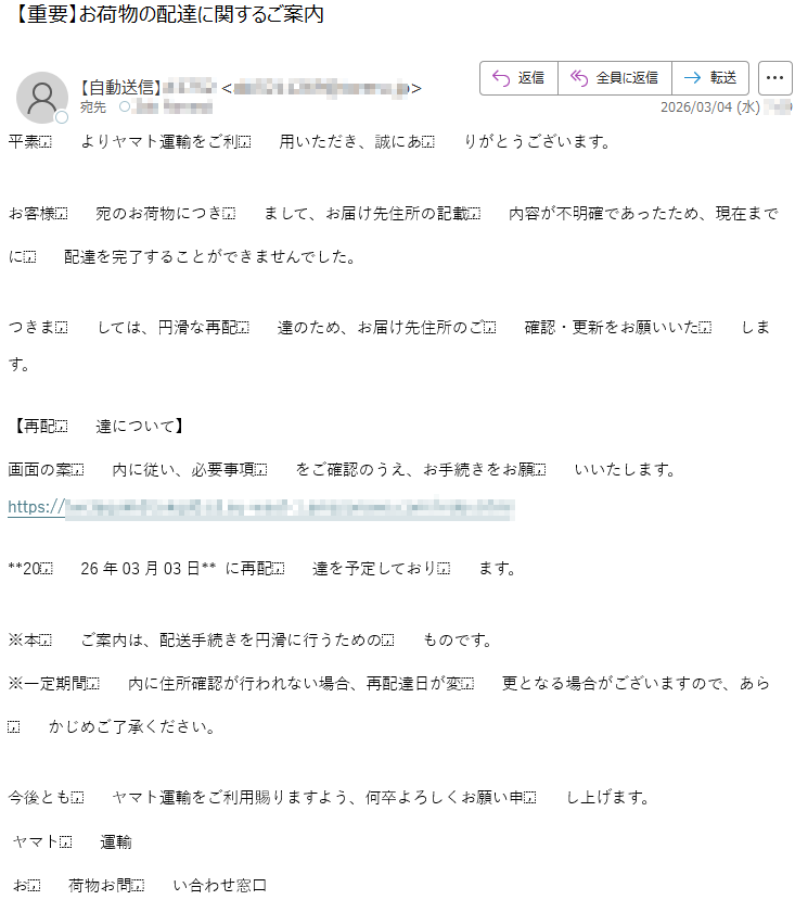 平素よりヤマト運輸をご利用いただき、誠にありがとうございます。お客様宛のお荷物につきまして、お届け先住所の記載内容が不明確であったため、現在までに配達を完了することができませんでした。つきましては、円滑な再配達のため、お届け先住所のご確認・更新をお願いいたします。【再配達について】画面の案内に従い、必要事項をご確認のうえ、お手続きをお願いいたします。https://*******2026年03月03日**に再配達を予定しております。※本ご案内は、配送手続きを円滑に行うためのものです。※一定期間内に住所確認が行われない場合、再配達日が変更となる場合がございますので、あらかじめご了承ください。今後ともヤマト運輸をご利用賜りますよう、何卒よろしくお願い申し上げます。ヤマト運輸お荷物お問い合わせ窓口