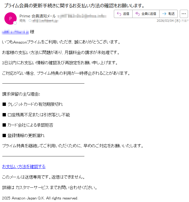 *****様いつもAmazonプライムをご利用いただき、誠にありがとうございます。お客様の支払い方法に問題があり、月額料金の請求が未処理です。3日以内にお支払い情報の確認及び再設定をお願い申し上げます。ご対応がない場合、プライム特典の利用が一時停止されることがあります。請求保留の主な理由:■クレジットカードの有効期限切れ■口座残高不足または引き落とし不能■カード会社による承認拒否■登録情報の更新漏れプライム特典を継続してご利用いただくために、早めのご対応をお願いいたします。お支払い方法を確認するこのメールは送信専用です。返信はできません。詳細はカスタマーサービスまでお問い合わせください。2025AmazonJapanG.K.Allrightsreserved.