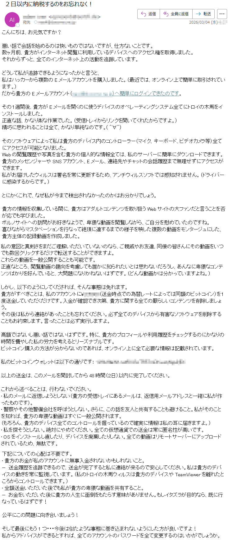 こんにちは、お元気ですか?悪い話で会話を始めるのは快いものではないですが、仕方ないことです。数ヶ月前、貴方がインターネット閲覧に利用しているデバイスへのアクセス権を取得しました。それからずっと、全てのインターネット上の活動を追跡しています。どうして私が追跡できるようになったかと言うと、私はハッカーから複数のEメールアカウントを購入しました。(最近では、オンライン上で簡単に取引されています。)だから貴方のEメールアカウント(*****)へ簡単にログインできたのです。その1週間後、貴方がEメールを開くのに使うデバイスのオペレーティングシステム全てにトロイの木馬をインストールしました。正直な話、かなり楽な作業でした。(受信トレイからリンクを開いてくれたからですよ。)精巧に思われることは全て、かなり単純なのです。(^∀^)そのソフトウェアによって私は貴方のデバイス内のコントローラー(マイク、キーボード、ビデオカメラ等)全てにアクセスが可能となりました。Webの閲覧履歴や写真を含む貴方の個人的な情報全ては、私のサーバーに簡単にダウンロードできます。貴方のメッセンジャーやSNSアカウント、Eメール、連絡先やチャットの会話履歴まで無理せずにアクセスができます。私がお届けしたウィルスは署名を常に更新するため、アンチウィルスソフトでは感知されません。(ドライバーに感染するからです。)とにかくこれで、なぜ私が今まで検出されなかったのかはお分かりでしょう。貴方の情報を収集している間に、貴方はアダルトコンテンツを取り扱うWebサイトの大ファンだと言うことを否が応でも学びました。ポルノサイトへの訪問がお好きなようで、卑猥な動画を閲覧しながら、ご自分を慰めていたのですね。喜びながらマスタベーションを行なって絶頂に達するまでの様子を映した複数の動画をモンタージュにした、貴方主体の記録動画を作成しました。私の意図と真剣さをまだご理解いただいていないのなら、ご親戚やお友達、同僚の皆さんにその動画をいつでも数回クリックするだけで転送することができますよ。これらの動画を一般公開することも可能です。正直なところ、閲覧動画の趣向を考慮しても誰かに知られたいとは思わないだろうし、あんなに卑猥なコンテンツばかりを好んでいると、大問題になりかねないはずです。(どんな動画かは分かっていますよね。)しかし、以下のようにしてくだされば、そんな事態は免れます。貴方がすべきことは、私のアカウントに¥*****(送金時点での為替レートによっては同額のビットコイン)を1度送金していただくだけです。入金が確認でき次第、貴方に関する全ての厭らしいコンテンツを削除しましょう。その後は私から連絡があったことも忘れてください。必ず全てのデバイスから有害なソフトウェアを削除することもお約束します。言ったことは必ず実行しますよ。高額ではないし悪い話ではないはずです。特に、貴方のプロフィールや利用履歴をチェックするのにかなりの時間を費やした私の労力を考えるとリーズナブルです。ビットコイン購入の方法が分からないのであれば、オンライン上に全て必要な情報は記載されています。私のビットコインウォレットは以下の通りです:*****以上の送金は、このメールを開封してから48時間(2日)以内に完了してください。これから述べることは、行わないでください。•私のメールに返信しようとしない(貴方の受信トレイにあるメールは、返信用メールアドレスと一緒に私が作ったものです)。•警察やその他警備会社を呼ぼうとしない。さらに、この話を友人と共有することも避けること。私がそのことを知れば、貴方の卑猥な動画はすぐに一般公開されます。(もちろん、貴方のデバイス全てのコントロールを握っているので確実に情報は私の耳に届きますよ。)•私を探そうとしない。絶対にやめてください。全ての仮想通貨での送金は常に匿名性が高いです。•OSをインストールし直したり、デバイスを廃棄したりしない。全ての動画はリモートサーバーにアップロードされているため、無駄です。下記についての心配は不要です。•貴方のお金が私のアカウントに無事入金されないかもしれないこと。−送金履歴を追跡できるので、送金が完了すると私に連絡が来るので安心してください。私は貴方のデバイスの動きを常に監視しています。(私のトロイの木馬ウィルスは貴方のデバイスやTeamViewerを離れたところからコントロールできます。)•全額送金いただいた後でも私が貴方の卑猥な動画を共有すること。−お金をいただいた後に貴方の人生に面倒をもたらす意味がありません。もしイタズラが目的なら、既に行なっているはずです!公平にこの問題に向き合いましょう!そして最後にもう1つ・・・今後は似たような事態に巻き込まれないようにした方が良いですよ!私からアドバイスができるとすれば、全てのアカウントのパスワードを全て変更するのはいかがでしょうか。