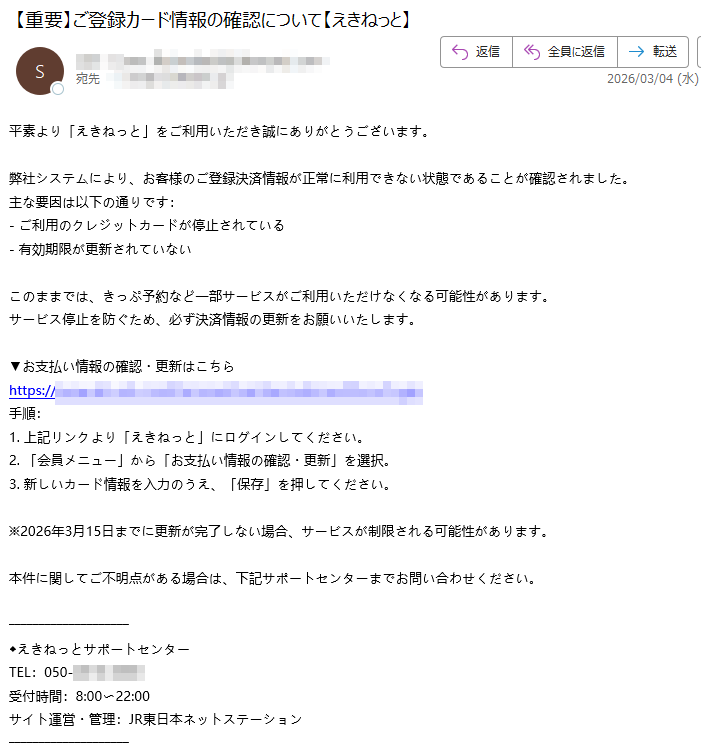 平素より「えきねっと」をご利用いただき誠にありがとうございます。弊社システムにより、お客様のご登録決済情報が正常に利用できない状態であることが確認されました。主な要因は以下の通りです:-ご利用のクレジットカードが停止されている-有効期限が更新されていないこのままでは、きっぷ予約など一部サービスがご利用いただけなくなる可能性があります。サービス停止を防ぐため、必ず決済情報の更新をお願いいたします。▼お支払い情報の確認・更新はこちらhttps:/手順:1.上記リンクより「えきねっと」にログインしてください。2.「会員メニュー」から「お支払い情報の確認・更新」を選択。3.新しいカード情報を入力のうえ、「保存」を押してください。※2026年3月15日までに更新が完了しない場合、サービスが制限される可能性があります。本件に関してご不明点がある場合は、下記サポートセンターまでお問い合わせください。えきねっとサポートセンターTEL:050受付時間:8:00〜22:00サイト運営・管理:JR東日本ネットステーション