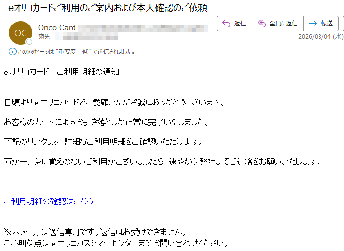 eオリコカード|ご利用明細の通知日頃よりeオリコカードをご愛顧いただき誠にありがとうございます。お客様のカードによるお引き落としが正常に完了いたしました。下記のリンクより、詳細なご利用明細をご確認いただけます。万が一、身に覚えのないご利用がございましたら、速やかに弊社までご連絡をお願いいたします。ご利用明細の確認はこちら※本メールは送信専用です。返信はお受けできません。ご不明な点はeオリコカスタマーセンターまでお問い合わせください。