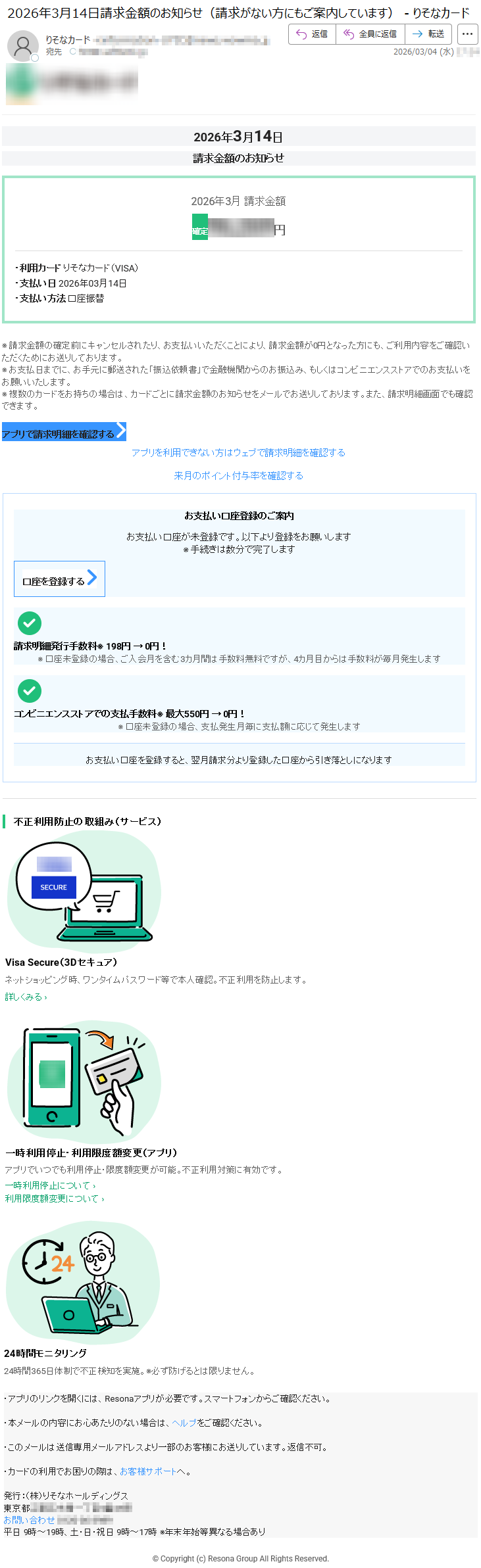 2026年3月14日請求金額のお知らせ2026年3月請求金額確定*****円・利用カードりそなカード(VISA)・支払い日2026年03月14日・支払い方法口座振替※請求金額の確定前にキャンセルされたり、お支払いいただくことにより、請求金額が0円となった方にも、ご利用内容をご確認いただくためにお送りしております。※お支払日までに、お手元に郵送された「振込依頼書」で金融機関からのお振込み、もしくはコンビニエンスストアでのお支払いをお願いいたします。※複数のカードをお持ちの場合は、カードごとに請求金額のお知らせをメールでお送りしております。また、請求明細画面でも確認できます。アプリで請求明細を確認するアプリを利用できない方はウェブで請求明細を確認する来月のポイント付与率を確認するお支払い口座登録のご案内お支払い口座が未登録です。以下より登録をお願いします※手続きは数分で完了します口座を登録する請求明細発行手数料※198円→0円!※口座未登録の場合、ご入会月を含む3カ月間は手数料無料ですが、4カ月目からは手数料が毎月発生しますコンビニエンスストアでの支払手数料※最大550円→0円!※口座未登録の場合、支払発生月毎に支払額に応じて発生しますお支払い口座を登録すると、翌月請求分より登録した口座から引き落としになります不正利用防止の取組み(サービス)VisaSecure(3Dセキュア)ネットショッピング時、ワンタイムパスワード等で本人確認。不正利用を防止します。詳しくみる›一時利用停止・利用限度額変更(アプリ)アプリでいつでも利用停止・限度額変更が可能。不正利用対策に有効です。一時利用停止について›利用限度額変更について›24時間モニタリング24時間365日体制で不正検知を実施。※必ず防げるとは限りません。・アプリのリンクを開くには、Resonaアプリが必要です。スマートフォンからご確認ください。・本メールの内容にお心あたりのない場合は、ヘルプをご確認ください。・このメールは送信専用メールアドレスより一部のお客様にお送りしています。返信不可。・カードの利用でお困りの際は、お客様サポートへ。発行:(株)りそなホールディングス東京都*****お問い合わせ*****平日9時~19時、土・日・祝日9時~17時※年末年始等異なる場合あり©Copyright(c)ResonaGroupAllRightsReserved.