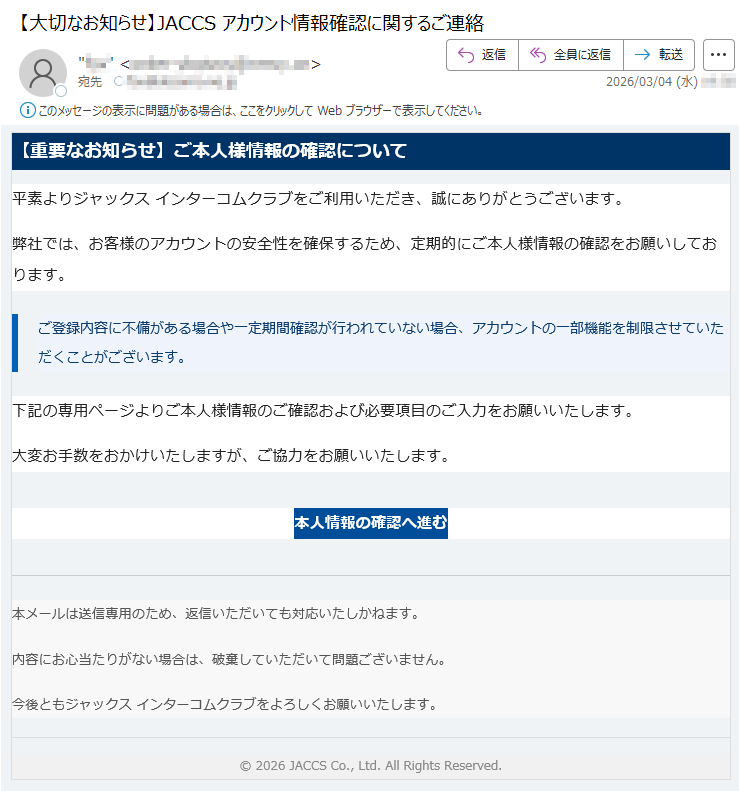 【重要なお知らせ】ご本人様情報の確認について平素よりジャックスインターコムクラブをご利用いただき、誠にありがとうございます。弊社では、お客様のアカウントの安全性を確保するため、定期的にご本人様情報の確認をお願いしております。ご登録内容に不備がある場合や一定期間確認が行われていない場合、アカウントの一部機能を制限させていただくことがございます。下記の専用ページよりご本人様情報のご確認および必要項目のご入力をお願いいたします。大変お手数をおかけいたしますが、ご協力をお願いいたします。本人情報の確認へ進む本メールは送信専用のため、返信いただいても対応いたしかねます。内容にお心当たりがない場合は、破棄していただいて問題ございません。今後ともジャックスインターコムクラブをよろしくお願いいたします。©2026JACCSCo.,Ltd.AllRightsReserved.