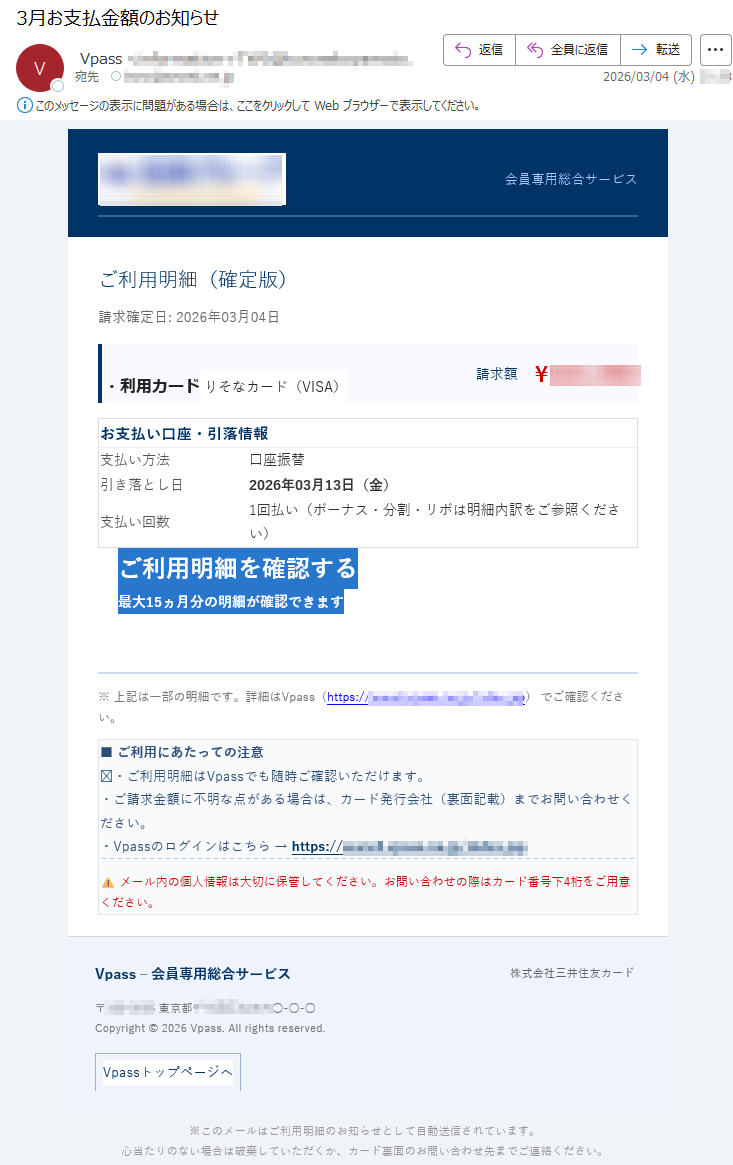 会員専用総合サービスご利用明細(確定版)請求確定日:2026年03月04日・利用カードりそなカード(VISA)請求額¥*****お支払い口座・引落情報支払い方法口座振替引き落とし日2026年03月13日(金)支払い回数1回払い(ボーナス・分割・リボは明細内訳をご参照ください)ご利用明細を確認する最大15ヵ月分の明細が確認できます※上記は一部の明細です。詳細はVpass(https://*****)でご確認ください。■ご利用にあたっての注意︎・ご利用明細はVpassでも随時ご確認いただけます。・ご請求金額に不明な点がある場合は、カード発行会社(裏面記載)までお問い合わせください。・Vpassのログインはこちら→https://*****⚠メール内の個人情報は大切に保管してください。お問い合わせの際はカード番号下4桁をご用意ください。Vpass–会員専用総合サービス株式会社三井住友カード〒*****東京都*****○-○-○Copyright©2026Vpass.Allrightsreserved.Vpassトップページへ※このメールはご利用明細のお知らせとして自動送信されています。心当たりのない場合は破棄していただくか、カード裏面のお問い合わせ先までご連絡ください。