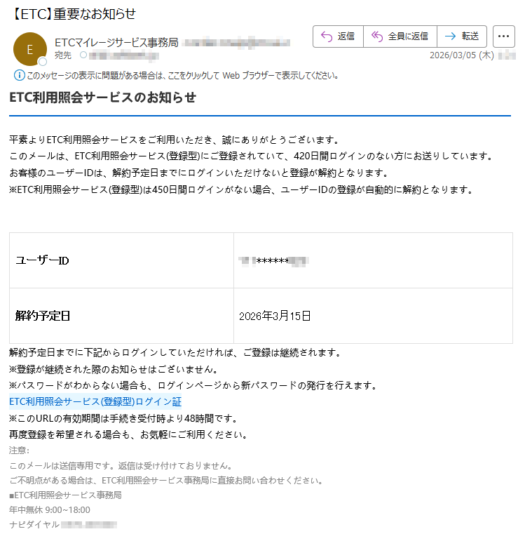 ETC利用照会サービスのお知らせ平素よりETC利用照会サービスをご利用いただき、誠にありがとうございます。このメールは、ETC利用照会サービス(登録型)にご登録されていて、420日間ログインのない方にお送りしています。お客様のユーザーIDは、解約予定日までにログインいただけないと登録が解約となります。※ETC利用照会サービス(登録型)は450日間ログインがない場合、ユーザーIDの登録が自動的に解約となります。ユーザーID*****解約予定日2026年3月15日解約予定日までに下記からログインしていただければ、ご登録は継続されます。※登録が継続された際のお知らせはございません。※パスワードがわからない場合も、ログインページから新パスワードの発行を行えます。ETC利用照会サービス(登録型)ログイン証※このURLの有効期間は手続き受付時より48時間です。再度登録を希望される場合も、お気軽にご利用ください。注意:このメールは送信専用です。返信は受け付けておりません。ご不明点がある場合は、ETC利用照会サービス事務局に直接お問い合わせください。■ETC利用照会サービス事務局年中無休9:00~18:00ナピダイヤル*****