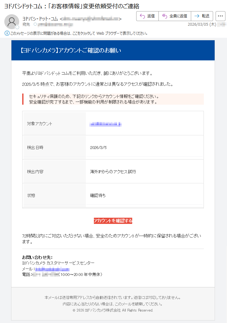 【ヨドバシカメラ】アカウントご確認のお願い平素よりヨドバシドットコムをご利用いただき、誠にありがとうございます。2026/3/5時点で、お客様のアカウントに通常とは異なるアクセスが確認されました。セキュリティ保護のため、下記のリンクからアカウント情報をご確認ください。安全確認が完了するまで、一部機能の利用が制限される場合があります。対象アカウント*****検出日時2026/3/5検出内容海外IPからのアクセス試行状態確認待ちアカウントを確認する72時間以内にご対応いただけない場合、安全のためアカウントが一時的に保留される場合がございます。お問い合わせ先:ヨドバシカメラカスタマーサービスセンターメール:*****電話:*****(10:00〜20:00年中無休)本メールは送信専用アドレスから自動送信されています。返信には対応しておりません。内容にお心当たりのない場合は、このメールを破棄してください。©2026ヨドバシカメラ株式会社AllRightsReserved.
