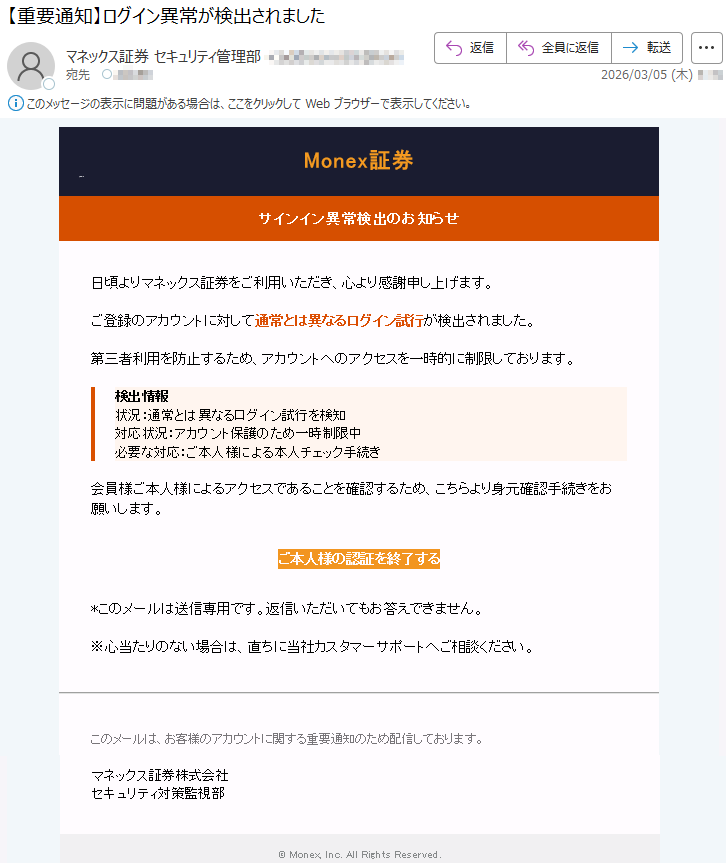 Monex証券サインイン異常検出のお知らせ日頃よりマネックス証券をご利用いただき、心より感謝申し上げます。ご登録のアカウントに対して通常とは異なるログイン試行が検出されました。第三者利用を防止するため、アカウントへのアクセスを一時的に制限しております。検出情報状況:通常とは異なるログイン試行を検知対応状況:アカウント保護のため一時制限中必要な対応:ご本人様による本人チェック手続き会員様ご本人様によるアクセスであることを確認するため、こちらより身元確認手続きをお願いします。ご本人様の認証を終了する*このメールは送信専用です。返信いただいてもお答えできません。※心当たりのない場合は、直ちに当社カスタマーサポートへご相談ください。このメールは、お客様のアカウントに関する重要通知のため配信しております。マネックス証券株式会社セキュリティ対策監視部©Monex,Inc.AllRightsReserved.