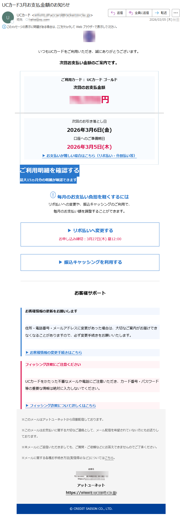 いつもUCカードをご利用いただき、誠にありがとうございます。次回お支払い金額のご案内です。ご利用カード:UCカードゴールド次回のお支払金額*****円次回のお引き落とし日2026年3月6日(金)口座へのご準備期日2026年3月5日(木)▶お支払いが難しい場合はこちら(リボ払い・分割払い等)ご利用明細を確認する最大15ヵ月分の明細が確認できます毎月のお支払い負担を軽くするにはリボ払いへの変更や、振込キャッシングのご利用で、毎月のお支払い額を調整することができます。▶リボ払いへ変更するお申し込み締切:3月27日(木)昼12:00▶振込キャッシングを利用するお客様サポートお客様情報の更新をお願いします住所・電話番号・メールアドレスに変更があった場合は、大切なご案内がお届けできなくなることがありますので、必ず変更手続きをお願いいたします。▶お客様情報の変更手続きはこちらフィッシング詐欺にご注意くださいUCカードをかたった不審なメールや電話にご注意いただき、カード番号・パスワード等の重要な情報は絶対に入力しないでください。▶フィッシング詐欺について詳しくはこちら※このメールはアットユーネットから自動配信しております。※このメールはお支払いに関する大切なご連絡として、メール配信を希望されていない方にもお送りしております。※本メールにご返信いただきましても、ご質問・ご依頼などにお答えできませんのでご了承ください。※メールに関する各種お手続き方法(配信停止など)についてはこちら。アットユーネットhttps://*****©CREDITSAISONCO.,LTD.