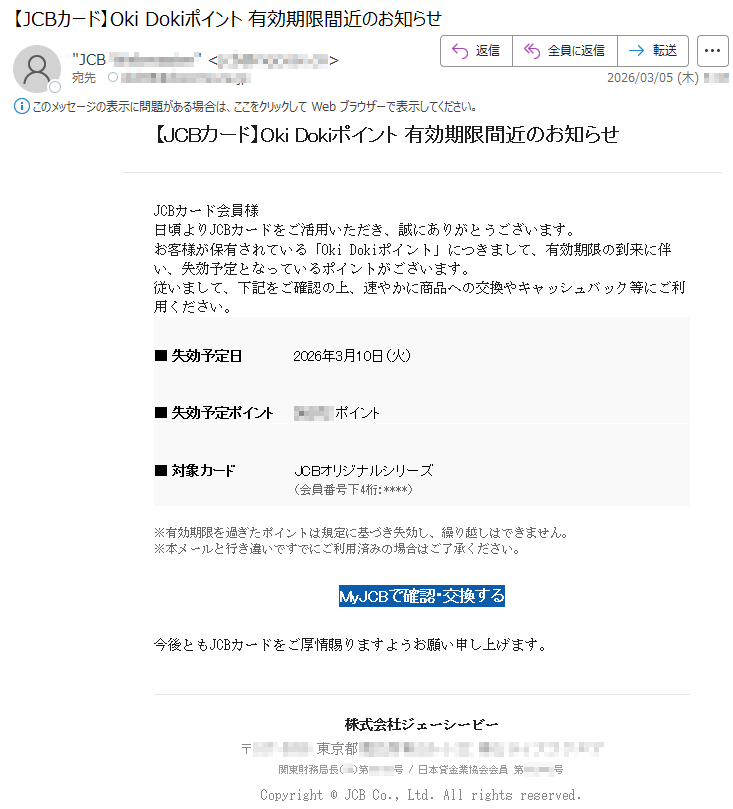 【JCBカード】OkiDokiポイント有効期限間近のお知らせJCBカード会員様日頃よりJCBカードをご活用いただき、誠にありがとうございます。お客様が保有されている「OkiDokiポイント」につきまして、有効期限の到来に伴い、失効予定となっているポイントがございます。従いまして、下記をご確認の上、速やかに商品への交換やキャッシュバック等にご利用ください。■失効予定日2026年3月10日(火)■失効予定ポイント*****ポイント■対象カードJCBオリジナルシリーズ(会員番号下4桁:****)※有効期限を過ぎたポイントは規定に基づき失効し、繰り越しはできません。※本メールと行き違いですでにご利用済みの場合はご了承ください。MyJCBで確認・交換する今後ともJCBカードをご厚情賜りますようお願い申し上げます。株式会社ジェーシービー〒*****東京都*****関東財務局長(**)第*****号/日本貸金業協会会員第*****号Copyright©JCBCo.,Ltd.Allrightsreserved.