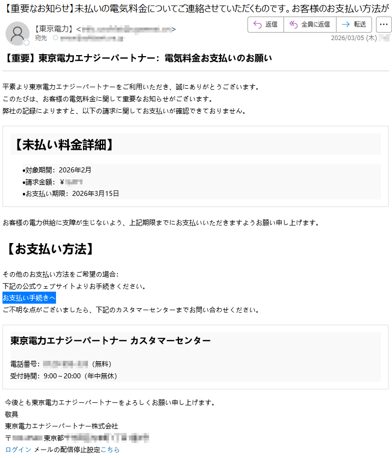 【重要】東京電力エナジーパートナー:電気料金お支払いのお願い平素より東京電力エナジーパートナーをご利用いただき、誠にありがとうございます。このたびは、お客様の電気料金に関して重要なお知らせがございます。弊社の記録によりますと、以下の請求に関してお支払いが確認できておりません。【未払い料金詳細】•対象期間:2026年2月•請求金額:¥*****•お支払い期限:2026年3月15日お客様の電力供給に支障が生じないよう、上記期限までにお支払いいただきますようお願い申し上げます。【お支払い方法】その他のお支払い方法をご希望の場合:下記の公式ウェブサイトよりお手続きください。お支払い手続きへご不明な点がございましたら、下記のカスタマーセンターまでお問い合わせください。東京電力エナジーパートナーカスタマーセンター電話番号:*****(無料)受付時間:9:00~20:00(年中無休)今後とも東京電力エナジーパートナーをよろしくお願い申し上げます。敬具東京電力エナジーパートナー株式会社〒*****東京都*****ログインメールの配信停止設定こちら