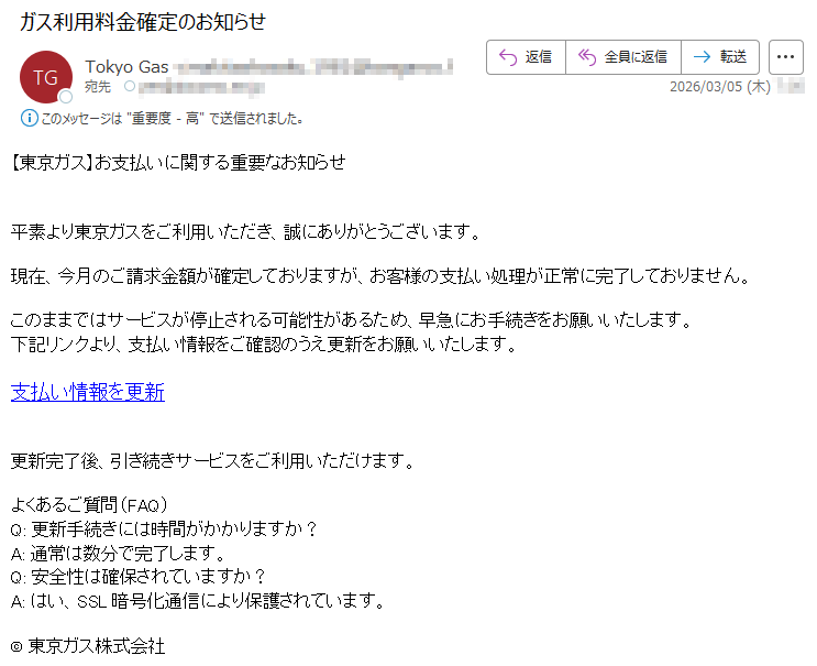 【東京ガス】お支払いに関する重要なお知らせ平素より東京ガスをご利用いただき、誠にありがとうございます。現在、今月のご請求金額が確定しておりますが、お客様の支払い処理が正常に完了しておりません。このままではサービスが停止される可能性があるため、早急にお手続きをお願いいたします。下記リンクより、支払い情報をご確認のうえ更新をお願いいたします。支払い情報を更新更新完了後、引き続きサービスをご利用いただけます。よくあるご質問(FAQ)Q:更新手続きには時間がかかりますか?A:通常は数分で完了します。Q:安全性は確保されていますか?A:はい、SSL暗号化通信により保護されています。©東京ガス株式会社