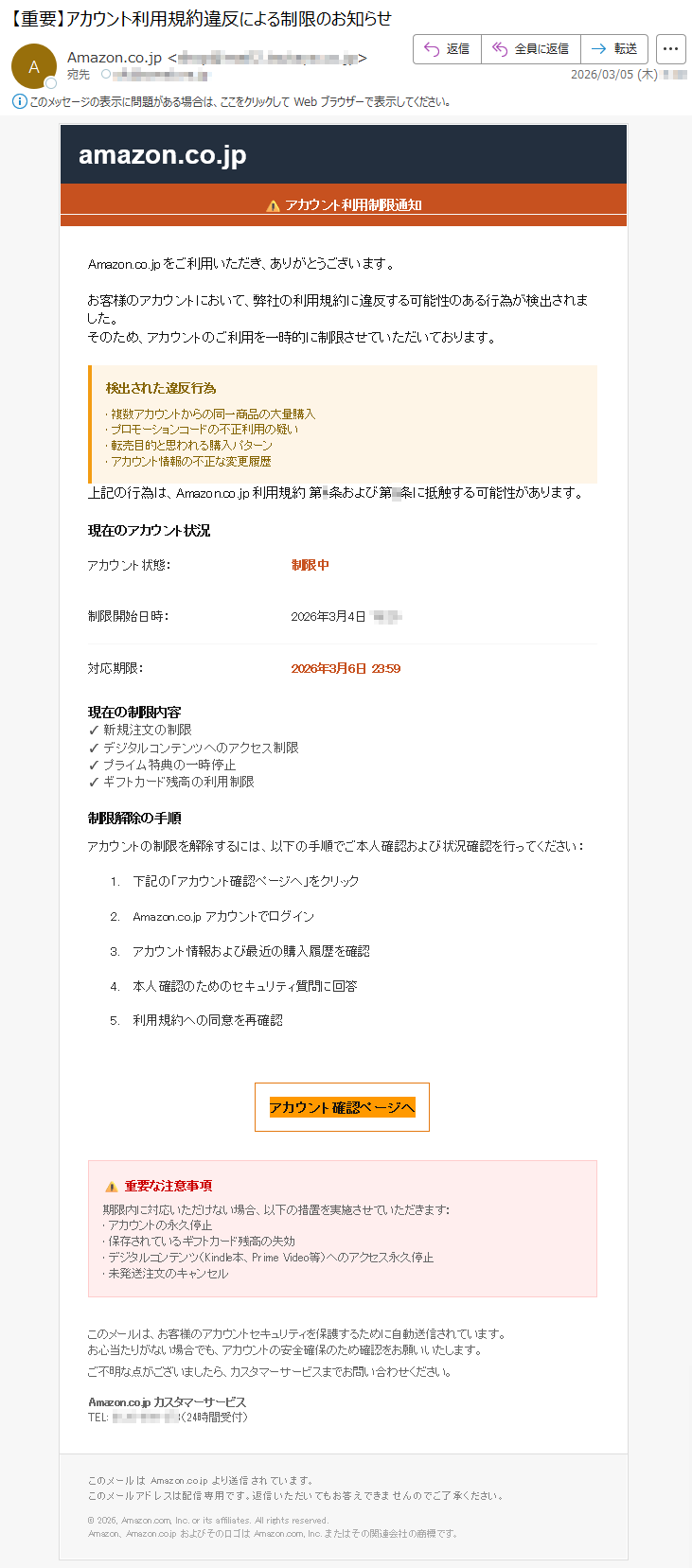 amazon.co.jp⚠アカウント利用制限通知Amazon.co.jpをご利用いただき、ありがとうございます。お客様のアカウントにおいて、弊社の利用規約に違反する可能性のある行為が検出されました。そのため、アカウントのご利用を一時的に制限させていただいております。検出された違反行為•複数アカウントからの同一商品の大量購入•プロモーションコードの不正利用の疑い•転売目的と思われる購入パターン•アカウント情報の不正な変更履歴上記の行為は、Amazon.co.jp利用規約第4条および第8条に抵触する可能性があります。現在のアカウント状況アカウント状態:制限中制限開始日時:2026年3月4日*****対応期限:2026年3月6日23:59現在の制限内容✓新規注文の制限✓デジタルコンテンツへのアクセス制限✓プライム特典の一時停止✓ギフトカード残高の利用制限制限解除の手順アカウントの制限を解除するには、以下の手順でご本人確認および状況確認を行ってください:1.下記の「アカウント確認ページへ」をクリック2.Amazon.co.jpアカウントでログイン3.アカウント情報および最近の購入履歴を確認4.本人確認のためのセキュリティ質問に回答5.利用規約への同意を再確認アカウント確認ページへ⚠重要な注意事項期限内に対応いただけない場合、以下の措置を実施させていただきます:•アカウントの永久停止•保存されているギフトカード残高の失効•デジタルコンテンツ(Kindle本、PrimeVideo等)へのアクセス永久停止•未発送注文のキャンセルこのメールは、お客様のアカウントセキュリティを保護するために自動送信されています。お心当たりがない場合でも、アカウントの安全確保のため確認をお願いいたします。ご不明な点がございましたら、カスタマーサービスまでお問い合わせください。Amazon.co.jpカスタマーサービスTEL:*****(24時間受付)このメールはAmazon.co.jpより送信されています。このメールアドレスは配信専用です。返信いただいてもお答えできませんのでご了承ください。©2026,Amazon.com,Inc.oritsaffiliates.Allrightsreserved.Amazon、Amazon.co.jpおよびそのロゴはAmazon.com,Inc.またはその関連会社の商標です。