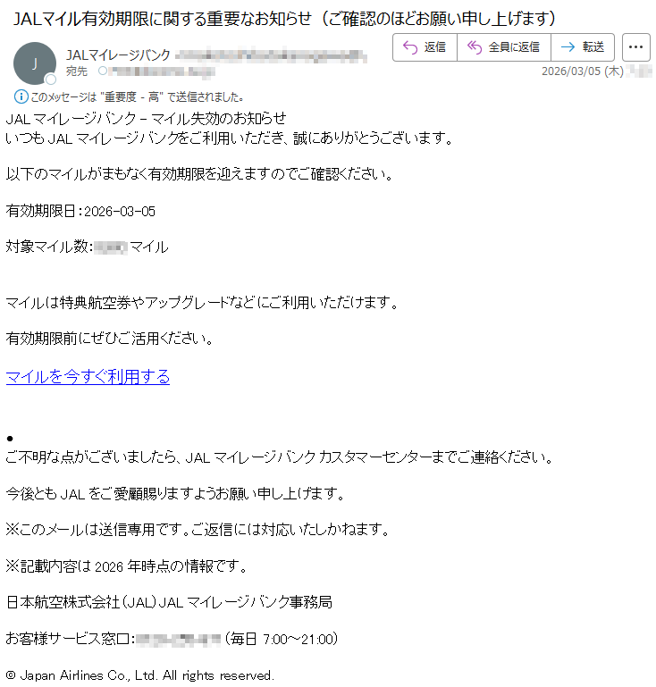 JALマイレージバンク-マイル失効のお知らせいつもJALマイレージバンクをご利用いただき、誠にありがとうございます。以下のマイルがまもなく有効期限を迎えますのでご確認ください。有効期限日:2026-03-05対象マイル数:*****マイルマイルは特典航空券やアップグレードなどにご利用いただけます。有効期限前にぜひご活用ください。マイルを今すぐ利用する•ご不明な点がございましたら、JALマイレージバンクカスタマーセンターまでご連絡ください。今後ともJALをご愛顧賜りますようお願い申し上げます。※このメールは送信専用です。ご返信には対応いたしかねます。※記載内容は2026年時点の情報です。日本航空株式会社(JAL)JALマイレージバンク事務局お客様サービス窓口:*****(毎日7:00~21:00)©JapanAirlinesCo.,Ltd.Allrightsreserved.