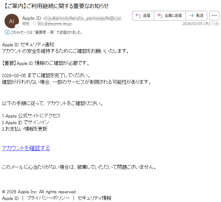 AppleIDセキュリティ通知アカウントの安全を維持するためにご確認をお願いいたします。【重要】AppleID情報のご確認が必要です。2026-03-05までに確認を完了してください。確認が行われない場合、一部のサービスが制限される可能性があります。以下の手順に従って、アカウントをご確認ください。1.Apple公式サイトにアクセス2.AppleIDでサインイン3.お支払い情報を更新アカウントを確認するこのメールに心当たりがない場合は、破棄していただいて問題ございません。©2026AppleInc.Allrightsreserved.AppleID|プライバシーポリシー|セキュリティ情報