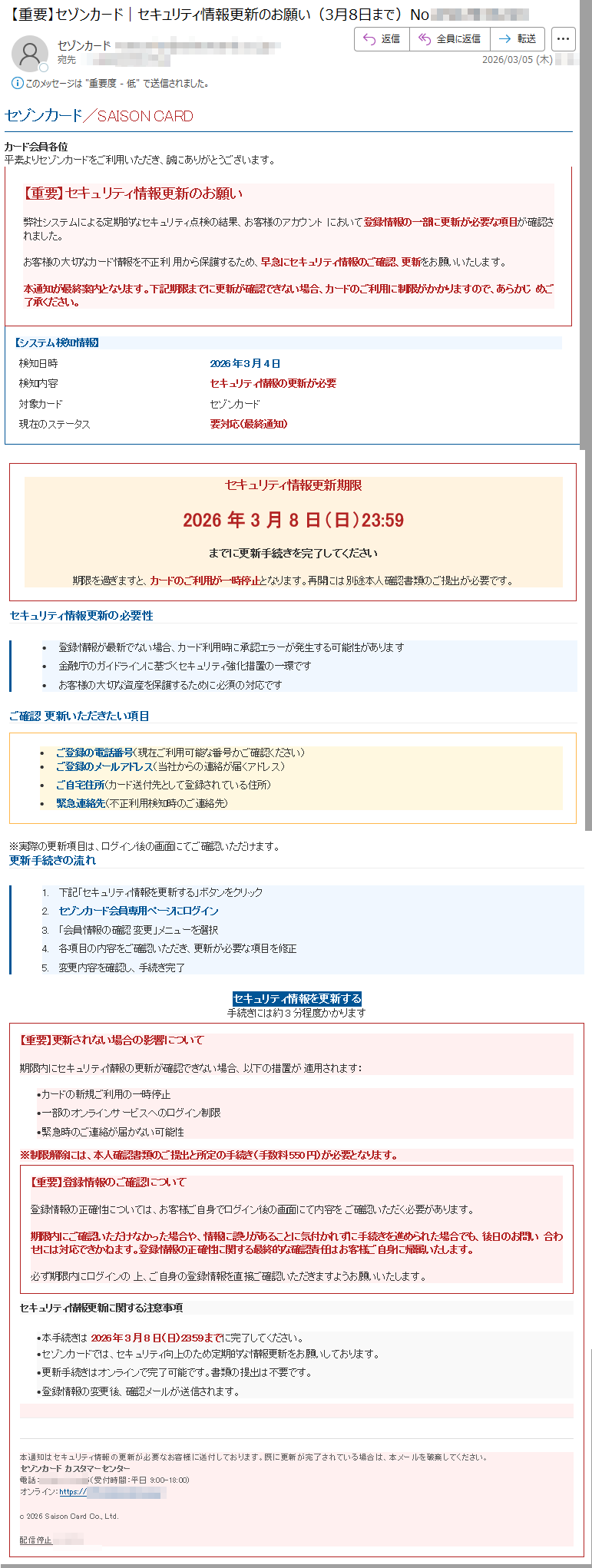 セゾンカード/SAISONCARDカード会員各位平素よりセゾンカードをご利用いただき、誠にありがとうございます。【重要】セキュリティ情報更新のお願い弊社システムによる定期的なセキュリティ点検の結果、お客様のアカウントにおいて登録情報の一部に更新が必要な項目が確認されました。お客様の大切なカード情報を不正利用から保護するため、早急にセキュリティ情報のご確認、更新をお願いいたします。本通知が最終案内となります。下記期限までに更新が確認できない場合、カードのご利用に制限がかかりますので、あらかじめご了承ください。【システム検知情報】検知日時2026年3月4日検知内容セキュリティ情報の更新が必要対象カードセゾンカード現在のステータス要対応(最終通知)セキュリティ情報更新期限2026年3月8日(日)23:59までに更新手続きを完了してください期限を過ぎますと、カードのご利用が一時停止となります。再開には別途本人確認書類のご提出が必要です。セキュリティ情報更新の必要性•登録情報が最新でない場合、カード利用時に承認エラーが発生する可能性があります•金融庁のガイドラインに基づくセキュリティ強化措置の一環です•お客様の大切な資産を保護するために必須の対応ですご確認更新いただきたい項目•ご登録の電話番号(現在ご利用可能な番号かご確認ください)•ご登録のメールアドレス(当社からの連絡が届くアドレス)•ご自宅住所(カード送付先として登録されている住所)•緊急連絡先(不正利用検知時のご連絡先)※実際の更新項目は、ログイン後の画面にてご確認いただけます。更新手続きの流れ1.下記「セキュリティ情報を更新する」ボタンをクリック2.セゾンカード会員専用ページにログイン3.「会員情報の確認変更」メニューを選択4.各項目の内容をご確認いただき、更新が必要な項目を修正5.変更内容を確認し、手続き完了セキュリティ情報を更新する手続きには約3分程度かかります【重要】更新されない場合の影響について期限内にセキュリティ情報の更新が確認できない場合、以下の措置が適用されます:カードの新規ご利用の一時停止一部のオンラインサービスへのログイン制限緊急時のご連絡が届かない可能性※制限解除には、本人確認書類のご提出と所定の手続き(手数料円)が必要となります。【重要】登録情報のご確認について登録情報の正確性については、お客様ご自身でログイン後の画面にて内容をご確認いただく必要があります。期限内にご確認いただけなかった場合や、情報に誤りがあることに気付かれずに手続きを進められた場合でも、後日のお問い合わせには対応できかねます。登録情報の正確性に関する最終的な確認責任はお客様ご自身に帰属いたします。必ず期限内にログインの上、ご自身の登録情報を直接ご確認いただきますようお願いいたします。セキュリティ情報更新に関する注意事項本手続きは2026年3月8日(日)23:59までに完了してください。セゾンカードでは、セキュリティ向上のため定期的な情報更新をお願いしております。更新手続きはオンラインで完了可能です。書類の提出は不要です。登録情報の変更後、確認メールが送信されます。本通知はセキュリティ情報の更新が必要なお客様に送付しております。既に更新が完了されている場合は、本メールを破棄してください。セゾンカードカスタマーセンター電話:(受付時間:平日9:00-18:00)オンライン:https://c2026SaisonCardCo.,Ltd.配信停止