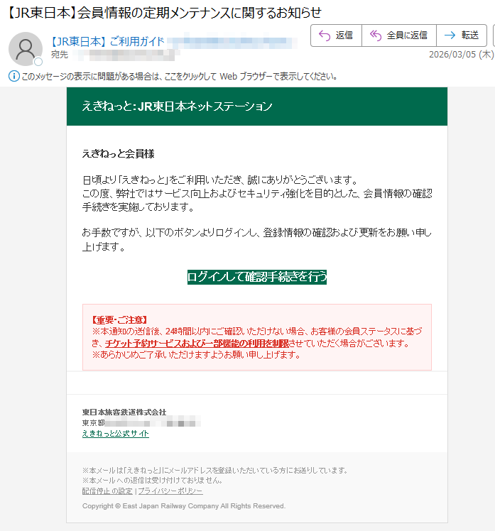 えきねっと:JR東日本ネットステーションえきねっと会員様日頃より「えきねっと」をご利用いただき、誠にありがとうございます。この度、弊社ではサービス向上およびセキュリティ強化を目的とした、会員情報の確認手続きを実施しております。お手数ですが、以下のボタンよりログインし、登録情報の確認および更新をお願い申し上げます。ログインして確認手続きを行う【重要・ご注意】※本通知の送信後、24時間以内にご確認いただけない場合、お客様の会員ステータスに基づき、チケット予約サービスおよび一部機能の利用を制限させていただく場合がございます。※あらかじめご了承いただけますようお願い申し上げます。東日本旅客鉄道株式会社東京都えきねっと公式サイト※本メールは「えきねっと」にメールアドレスを登録いただいている方にお送りしています。※本メールへの返信は受け付けておりません。配信停止の設定|プライバシーポリシーCopyright©EastJapanRailwayCompanyAllRightsReserved.