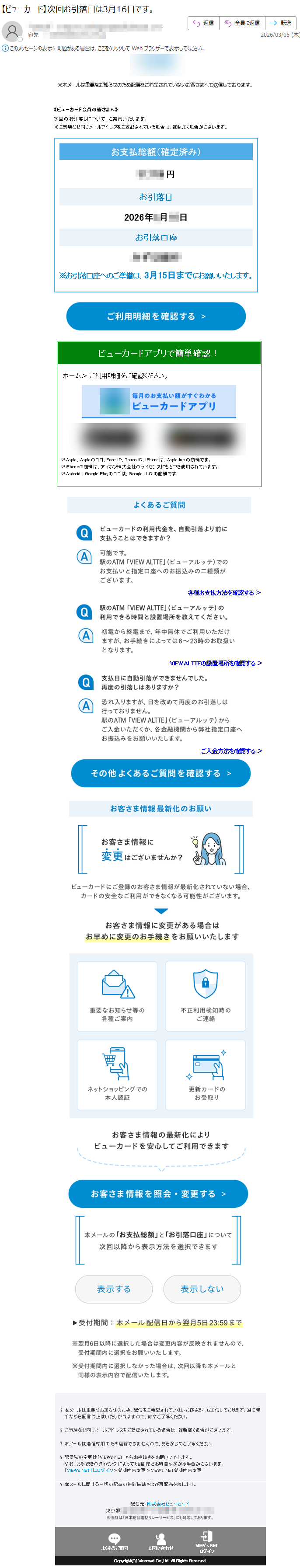 《ビューカード会員の皆さまへ》次回のお引落しについて、ご案内いたします。※本メールは重要なお知らせのため配信をご希望されていないお客さまへも送信しております。※ご家族など同じメールアドレスをご登録されている場合は、複数届く場合がございます。※本メールは重要なお知らせのため配信をご希望されていないお客さまへも送信しております。《ビューカード会員の皆さまへ》次回のお引落しについて、ご案内いたします。※ご家族など同じメールアドレスをご登録されている場合は、複数届く場合がございます。お支払総額(確定済み)円お引落日2026年月日お引落口座みずほ銀行※お引落口座へのご準備は、月日までにお願いいたします。ビューカードアプリで簡単確認!ホーム>ご利用明細をご確認ください。※Apple、Appleのロゴ、FaceID、TouchID、iPhoneは、AppleInc.の商標です。※iPhoneの商標は、アイホン株式会社のライセンスにもとづき使用されています。※Android、GooglePlayのロゴは、GoogleLLCの商標です。各種お支払方法を確認する>VIEWALTTEの設置場所を確認する>ご入金方法を確認する>?本メールは重要なお知らせのため、配信をご希望されていないお客さまへも送信しております。誠に勝手ながら配信停止はいたしかねますので、何卒ご了承ください。?ご家族など同じメールアドレスをご登録されている場合は、複数届く場合がございます。?本メールは送信専用のため返信できませんので、あらかじめご了承ください。?配信先の変更は「VIEW'sNET」からお手続きをお願いいたします。なお、お手続きのタイミングによって1週間ほどお時間がかかる場合がございます。「VIEW'sNET」にログイン>登録内容変更>VIEW'sNET登録内容変更?本メールに関する一切の記事の無断転載および再配布を禁じます。配信元:株式会社ビューカード東京都※当社は「日本財団電話リレーサービス」にも対応しております。よくあるご質問お問い合わせVIEW’sNETログインCopyright(C)ViewcardCo.,Ltd.AllRightsReserved.