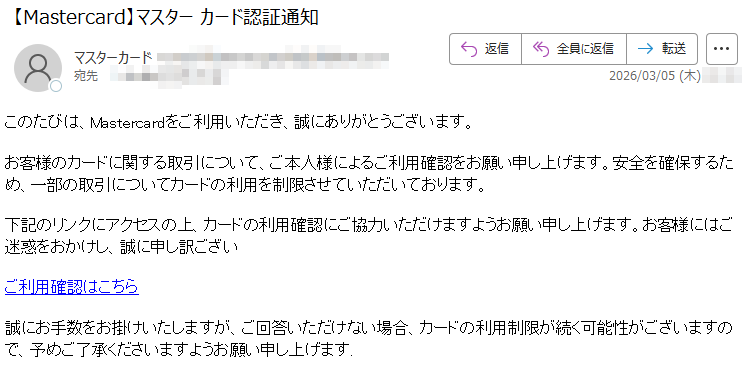 このたびは、Mastercardをご利用いただき、誠にありがとうございます。お客様のカードに関する取引について、ご本人様によるご利用確認をお願い申し上げます。安全を確保するため、一部の取引についてカードの利用を制限させていただいております。下記のリンクにアクセスの上、カードの利用確認にご協力いただけますようお願い申し上げます。お客様にはご迷惑をおかけし、誠に申し訳ございご利用確認はこちら誠にお手数をお掛けいたしますが、ご回答いただけない場合、カードの利用制限が続く可能性がございますので、予めご了承くださいますようお願い申し上げます.
