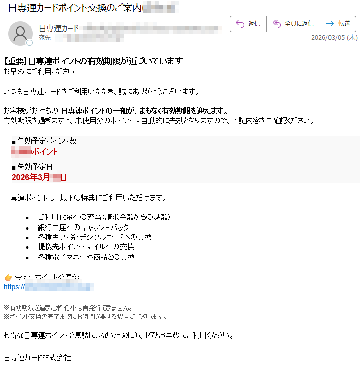 【重要】日専連ポイントの有効期限が近づいていますお早めにご利用くださいいつも日専連カードをご利用いただき、誠にありがとうございます。お客様がお持ちの日専連ポイントの一部が、まもなく有効期限を迎えます。有効期限を過ぎますと、未使用分のポイントは自動的に失効となりますので、下記内容をご確認ください。■失効予定ポイント数ポイント■失効予定日2026年月日日専連ポイントは、以下の特典にご利用いただけます。•ご利用代金への充当(請求金額からの減額)•銀行口座へのキャッシュバック•各種ギフト券・デジタルコードへの交換•提携先ポイント・マイルへの交換•各種電子マネーや商品との交換今すぐポイントを使う:https://※有効期限を過ぎたポイントは再発行できません。※ポイント交換の完了までにお時間を要する場合がございます。お得な日専連ポイントを無駄にしないためにも、ぜひお早めにご利用ください。日専連カード株式会社
