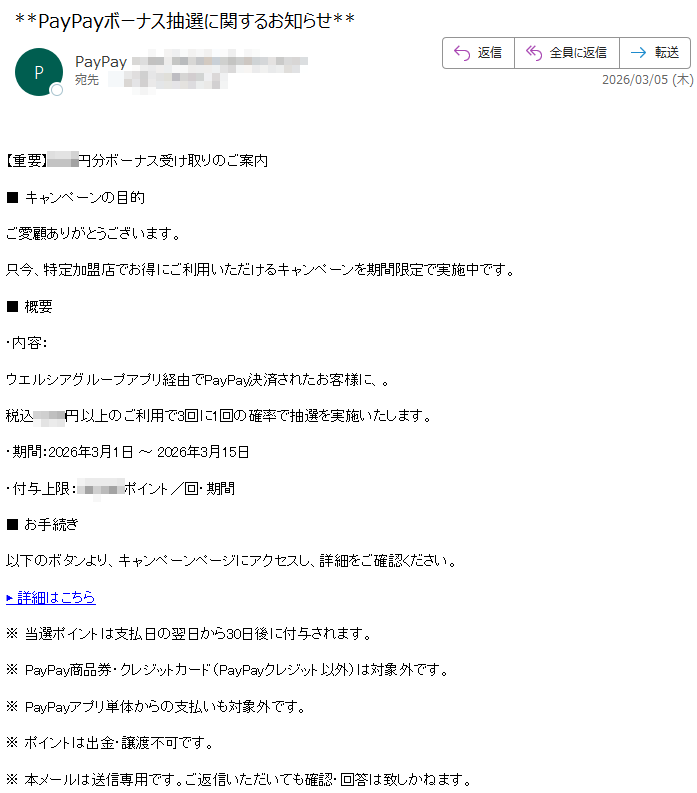 【重要】円分ボーナス受け取りのご案内■キャンペーンの目的ご愛顧ありがとうございます。只今、特定加盟店でお得にご利用いただけるキャンペーンを期間限定で実施中です。■概要・内容:ウエルシアグループアプリ経由でPayPay決済されたお客様に、。税込円以上のご利用で3回に1回の確率で抽選を実施いたします。・期間:2026年3月1日~2026年3月日・付与上限:ポイント/回・期間■お手続き以下のボタンより、キャンペーンページにアクセスし、詳細をご確認ください。▶詳細はこちら※当選ポイントは支払日の翌日から30日後に付与されます。※PayPay商品券・クレジットカード(PayPayクレジット以外)は対象外です。※PayPayアプリ単体からの支払いも対象外です。※ポイントは出金・譲渡不可です。※本メールは送信専用です。ご返信いただいても確認・回答は致しかねます。