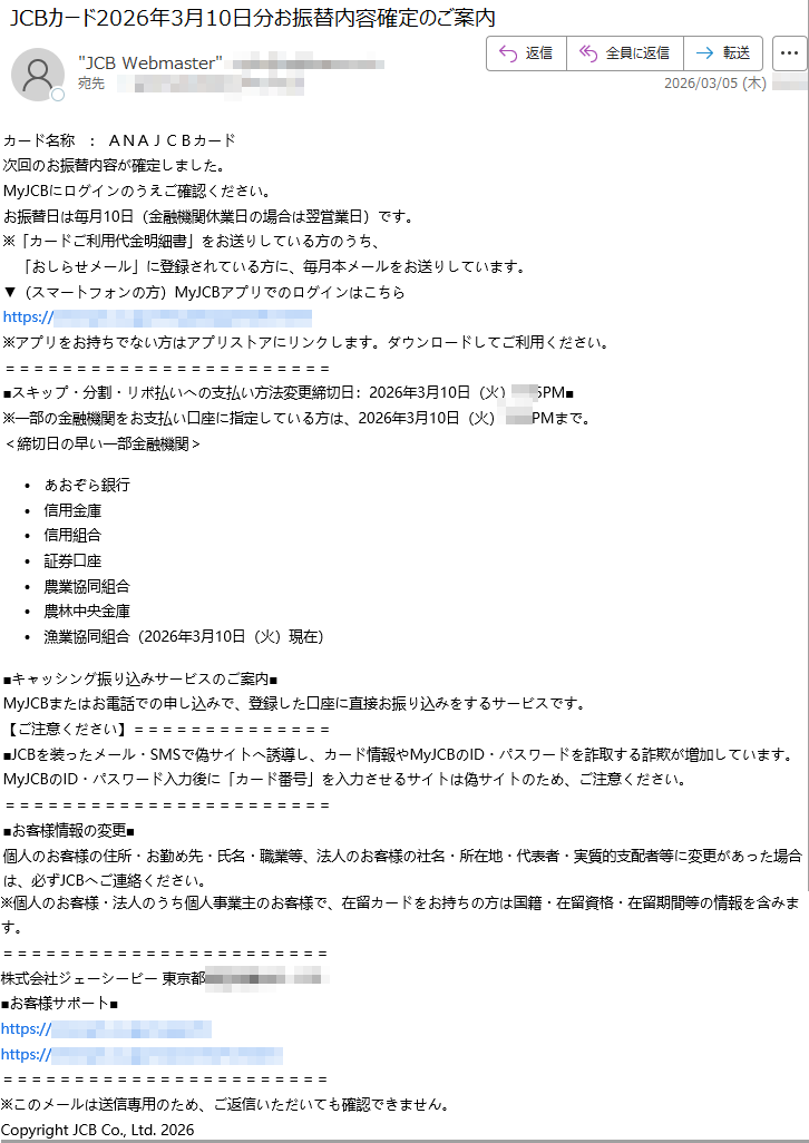 カード名称:ANAJCBカード次回のお振替内容が確定しました。MyJCBにログインのうえご確認ください。お振替日は毎月10日(金融機関休業日の場合は翌営業日)です。※「カードご利用代金明細書」をお送りしている方のうち、「おしらせメール」に登録されている方に、毎月本メールをお送りしています。▼(スマートフォンの方)MyJCBアプリでのログインはこちらhttps://※アプリをお持ちでない方はアプリストアにリンクします。ダウンロードしてご利用ください。■スキップ・分割・リボ払いへの支払い方法変更締切日:2026年3月10日(火)PM■※一部の金融機関をお支払い口座に指定している方は、2026年3月10日(火)PMまで。<締切日の早い一部金融機関>•あおぞら銀行•信用金庫•信用組合•証券口座•農業協同組合•農林中央金庫•漁業協同組合(2026年3月10日(火)現在)■キャッシング振り込みサービスのご案内■MyJCBまたはお電話での申し込みで、登録した口座に直接お振り込みをするサービスです。【ご注意ください】■JCBを装ったメール・SMSで偽サイトへ誘導し、カード情報やMyJCBのID・パスワードを詐取する詐欺が増加しています。MyJCBのID・パスワード入力後に「カード番号」を入力させるサイトは偽サイトのため、ご注意ください。■お客様情報の変更■個人のお客様の住所・お勤め先・氏名・職業等、法人のお客様の社名・所在地・代表者・実質的支配者等に変更があった場合は、必ずJCBへご連絡ください。※個人のお客様・法人のうち個人事業主のお客様で、在留カードをお持ちの方は国籍・在留資格・在留期間等の情報を含みます。株式会社ジェーシービー東京都■お客様サポート■https://https://※このメールは送信専用のため、ご返信いただいても確認できません。CopyrightJCBCo.,Ltd.2026