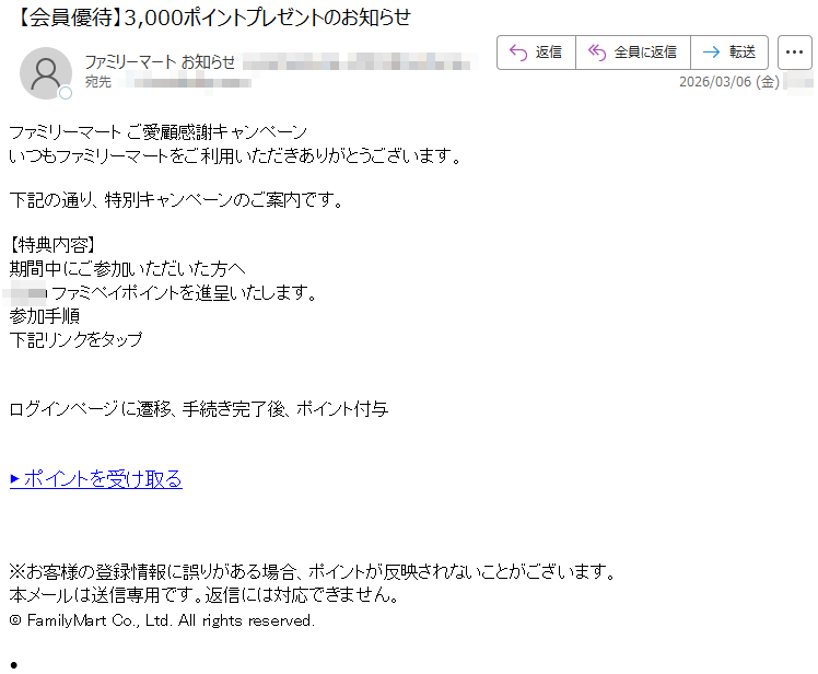 ファミリーマートご愛顧感謝キャンペーンいつもファミリーマートをご利用いただきありがとうございます。下記の通り、特別キャンペーンのご案内です。【特典内容】期間中にご参加いただいた方へファミペイポイントを進呈いたします。参加手順下記リンクをタップログインページに遷移、手続き完了後、ポイント付与▶ポイントを受け取る※お客様の登録情報に誤りがある場合、ポイントが反映されないことがございます。本メールは送信専用です。返信には対応できません。©FamilyMartCo.,Ltd.Allrightsreserved.•