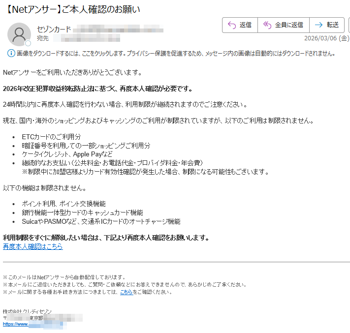 Netアンサーをご利用いただきありがとうございます。2026年改正犯罪収益移転防止法に基づく、再度本人確認が必要です。24時間以内に再度本人確認を行わない場合、利用制限が継続されますのでご注意ください。現在、国内・海外のショッピングおよびキャッシングのご利用が制限されていますが、以下のご利用は制限されません。•ETCカードのご利用分•暗証番号を利用しての一部ショッピングご利用分•ケータイクレジット、ApplePayなど•継続的なお支払い(公共料金・お電話代金・プロバイダ料金・年会費)※制限中に加盟店様よりカード有効性確認が発生した場合、制限になる可能性もございます。以下の機能は制限されません。•ポイント利用、ポイント交換機能•銀行機能一体型カードのキャッシュカード機能•SuicaやPASMOなど、交通系ICカードのオートチャージ機能利用制限をすぐに解除したい場合は、下記より再度本人確認をお願いします。再度本人確認はこちら※このメールはNetアンサーから自動配信しております。※本メールにご返信いただきましても、ご質問・ご依頼などにお答えできませんので、あらかじめご了承ください。※メールに関する各種お手続き方法につきましては、こちらをご確認ください。株式会社クレディセゾン〒東京都https://