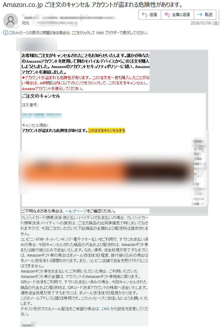 お客様のご注文がキャンセルされたことをお知らせいたします。誰かがあなたのAmazonアカウントを使用して別のモバイルデバイスからこの注文を購入しようとしました。Amazonのアカウントセキュリティポリシーに従い、Amazonアカウントを凍結しました。◆アカウントが盗まれる危険性があります。この注文を一度も購入したことがない場合は、48時間以内に以下のリンクをクリックして、この注文をキャンセルし、Amazonアカウントを復元してください。ご注文のキャンセル注文番号:キャンセル理由:アカウントが盗まれる危険性があります。この注文をキャンセルするご不明な点がある場合は、ヘルプページをご確認ください。クレジットカード/携帯決済/あと払い(ペイディ)でお支払いの場合、クレジットカード/携帯決済/ペイディへの請求は、ご注文商品の出荷準備完了時においてなされますので、今回ご注文いただいた下記商品の金額および配送料は請求されません。コンビニ・ATM・ネットバンキング・電子マネー払いをご利用で、すでにお支払い済みの場合、今回キャンセルされた商品の代金および配送料は、Amazonギフト券または銀行振り込みで返金いたします。なお、通常、返金処理が完了するまでには、Amazonギフト券の場合は本メール送信後3日程度、銀行振り込みの場合は本メール送信後1-2週間かかります。また、コンビニ店舗で返金を受け付けることはできません。Amazonギフト券をお支払いにご利用いただいた場合、ご利用いただいたAmazonギフト券の金額は、アカウントのAmazonギフト券残高に戻ります。QRコード決済をご利用で、すでにお支払い済みの場合、今回キャンセルされた商品の代金および配送料は、QRコード決済アカウントの残高へ返金いたします。通常返金処理が完了するまでには、本メール送信後1日程度かかります。このEメールアドレスは配信専用です。このメッセージに返信しないようお願いいたします。テキスト形式でのEメール配信をご希望の場合は、こちらから設定を変更してください。