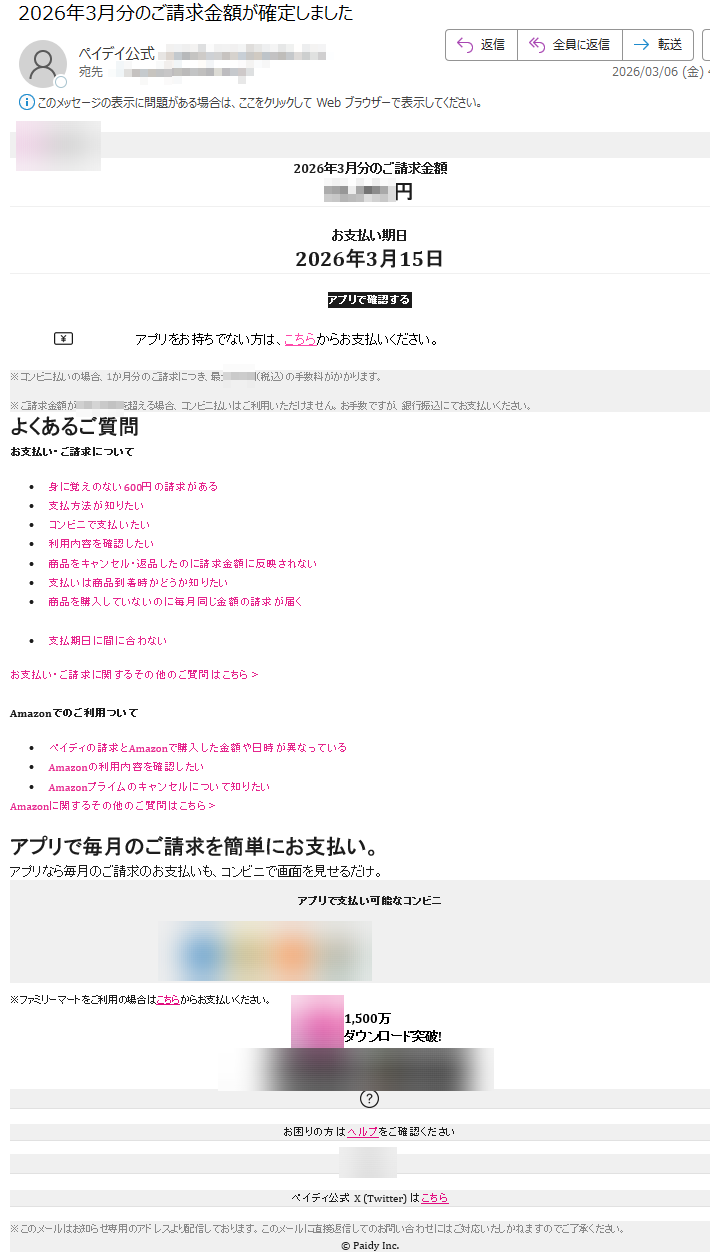 2026年3月分のご請求金額円
お支払い期日2026年3月15日アプリで確認するアプリをお持ちでない方は、こちらからお支払いください。※コンビニ払いの場合、1か月分のご請求につき、最大(税込)の手数料がかかります。※ご請求金額がを超える場合、コンビニ払いはご利用いただけません。お手数ですが、銀行振込にてお支払いください。よくあるご質問お支払い・ご請求について•身に覚えのない600円の請求がある•支払方法が知りたい•コンビニで支払いたい•利用内容を確認したい•商品をキャンセル・返品したのに請求金額に反映されない•支払いは商品到着時かどうか知りたい•商品を購入していないのに毎月同じ金額の請求が届く•支払期日に間に合わないお支払い・ご請求に関するその他のご質問はこちら>Amazonでのご利用ついて•ペイディの請求とAmazonで購入した金額や日時が異なっている•Amazonの利用内容を確認したい•Amazonプライムのキャンセルについて知りたいAmazonに関するその他のご質問はこちら>アプリで毎月のご請求を簡単にお支払い。アプリなら毎月のご請求のお支払いも、コンビニで画面を見せるだけ。アプリで支払い可能なコンビニ※ファミリーマートをご利用の場合はこちらからお支払いください。1,500万ダウンロード突破!お困りの方はヘルプをご確認くださいペイディ公式X(Twitter)はこちら※このメールはお知らせ専用のアドレスより配信しております。このメールに直接返信してのお問い合わせにはご対応いたしかねますのでご了承ください。©PaidyInc.