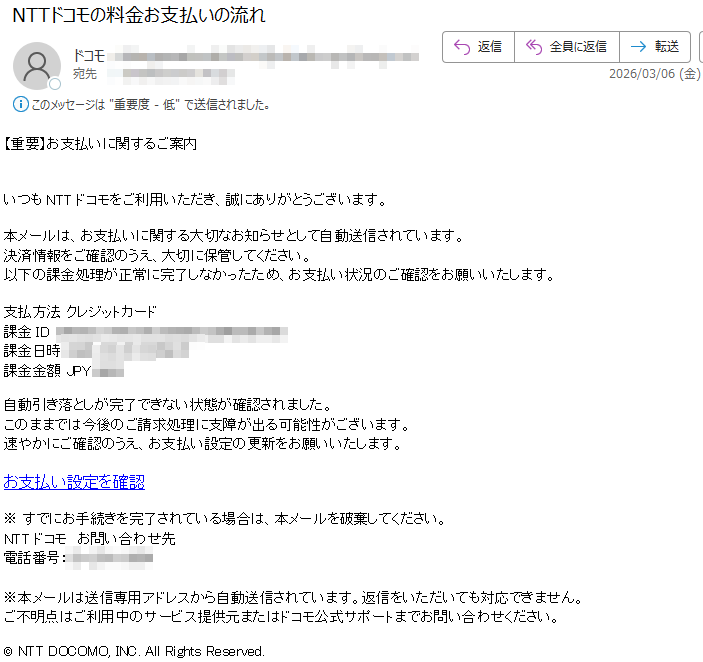 【重要】お支払いに関するご案内いつもNTTドコモをご利用いただき、誠にありがとうございます。本メールは、お支払いに関する大切なお知らせとして自動送信されています。決済情報をご確認のうえ、大切に保管してください。以下の課金処理が正常に完了しなかったため、お支払い状況のご確認をお願いいたします。支払方法クレジットカード課金ID課金日時2026-03-06課金金額JPY自動引き落としが完了できない状態が確認されました。このままでは今後のご請求処理に支障が出る可能性がございます。速やかにご確認のうえ、お支払い設定の更新をお願いいたします。お支払い設定を確認※すでにお手続きを完了されている場合は、本メールを破棄してください。NTTドコモお問い合わせ先電話番号:※本メールは送信専用アドレスから自動送信されています。返信をいただいても対応できません。ご不明点はご利用中のサービス提供元またはドコモ公式サポートまでお問い合わせください。©NTTDOCOMO,INC.AllRightsReserved.