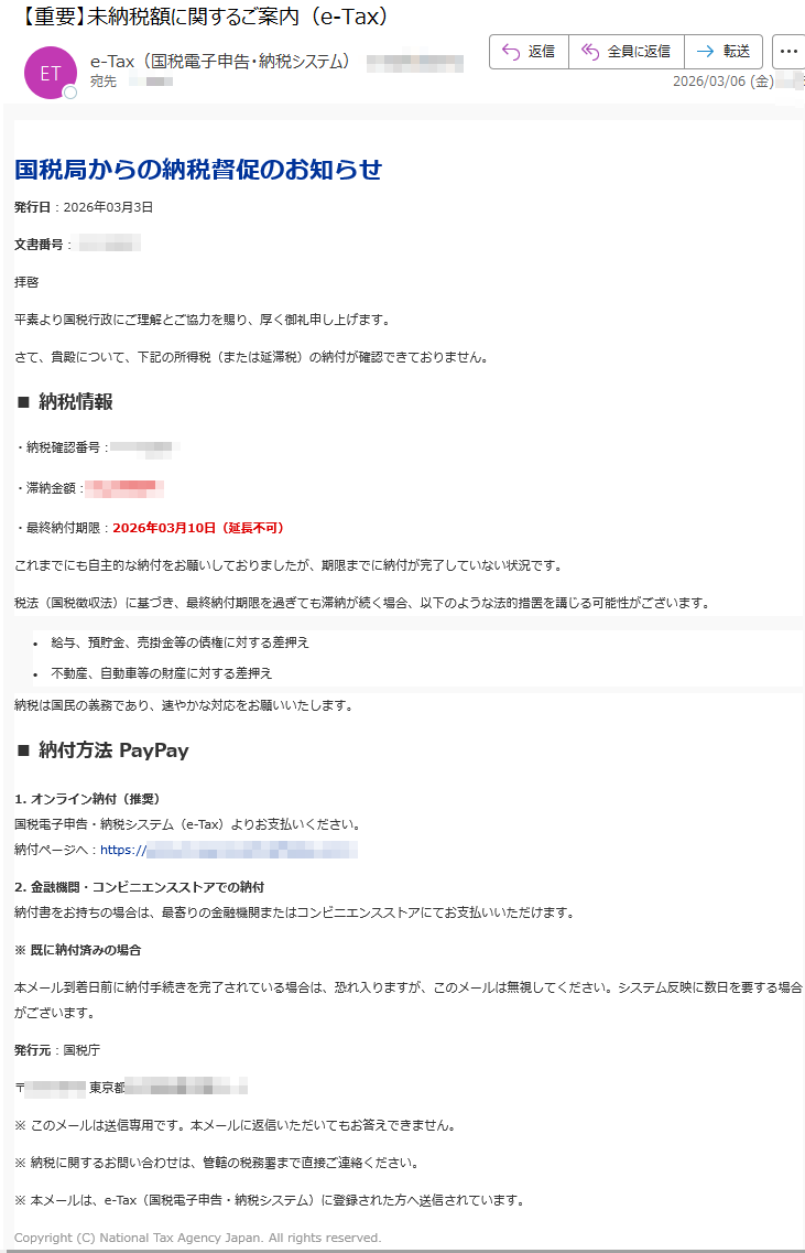 国税局からの納税督促のお知らせ発行日:2026年03月3日文書番号:拝啓平素より国税行政にご理解とご協力を賜り、厚く御礼申し上げます。さて、貴殿について、下記の所得税(または延滞税)の納付が確認できておりません。■納税情報・納税確認番号:・滞納金額:円・最終納付期限:2026年03月10日(延長不可)これまでにも自主的な納付をお願いしておりましたが、期限までに納付が完了していない状況です。税法(国税徴収法)に基づき、最終納付期限を過ぎても滞納が続く場合、以下のような法的措置を講じる可能性がございます。•給与、預貯金、売掛金等の債権に対する差押え•不動産、自動車等の財産に対する差押え納税は国民の義務であり、速やかな対応をお願いいたします。■納付方法PayPay1.オンライン納付(推奨)国税電子申告・納税システム(e-Tax)よりお支払いください。納付ページへ:https://2.金融機関・コンビニエンスストアでの納付納付書をお持ちの場合は、最寄りの金融機関またはコンビニエンスストアにてお支払いいただけます。※既に納付済みの場合本メール到着日前に納付手続きを完了されている場合は、恐れ入りますが、このメールは無視してください。システム反映に数日を要する場合がございます。発行元:国税庁〒東京都※このメールは送信専用です。本メールに返信いただいてもお答えできません。※納税に関するお問い合わせは、管轄の税務署まで直接ご連絡ください。※本メールは、e-Tax(国税電子申告・納税システム)に登録された方へ送信されています。Copyright(C)NationalTaxAgencyJapan.Allrightsreserved.