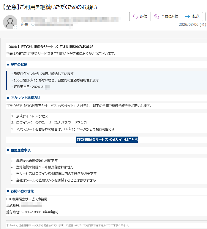 【重要】ETC利用照会サービスご利用継続のお願い平素よりETC利用照会サービスをご利用いただき誠にありがとうございます。■現在の状況・最終ログインから120日が経過しています・150日間ログインがない場合、自動的に登録が解約されます・解約予定日:2026-3-■アカウント継続方法ブラウザで「ETC利用照会サービス公式サイト」と検索し、以下の手順で継続手続きをお願いします。1.公式サイトにアクセス2.ログインページでユーザーIDとパスワードを入力3.※パスワードをお忘れの場合は、ログインページから再発行可能ですETC利用照会サービス公式サイトはこちら■重要注意事項•解約後も再度登録は可能です•登録継続の確認メールは送信されません•当サービスはログイン後48時間以内の手続きが必要です•当社はメールで直接リンクを送付することはありません■お問い合わせ先ETC利用照会サービス事務局電話番号:受付時間:9:00~18:00(年中無休)本メールは送信専用アドレスから配信されています。ご返信いただいても回答できませんのでご了承ください。