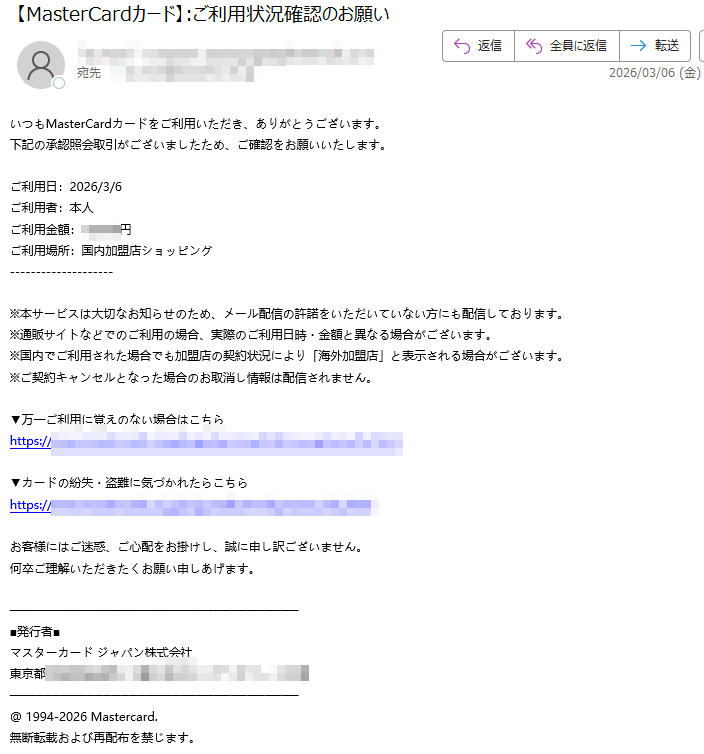 いつもMasterCardカードをご利用いただき、ありがとうございます。下記の承認照会取引がございましたため、ご確認をお願いいたします。ご利用日:2026/3/6ご利用者:本人ご利用金額:円ご利用場所:国内加盟店ショッピング※本サービスは大切なお知らせのため、メール配信の許諾をいただいていない方にも配信しております。※通販サイトなどでのご利用の場合、実際のご利用日時・金額と異なる場合がございます。※国内でご利用された場合でも加盟店の契約状況により「海外加盟店」と表示される場合がございます。※ご契約キャンセルとなった場合のお取消し情報は配信されません。▼万一ご利用に覚えのない場合はこちらhttps://▼カードの紛失・盗難に気づかれたらこちらhttps:/お客様にはご迷惑、ご心配をお掛けし、誠に申し訳ございません。何卒ご理解いただきたくお願い申しあげます。■発行者■マスターカードジャパン株式会社東京都@1994-2026Mastercard.無断転載および再配布を禁じます。