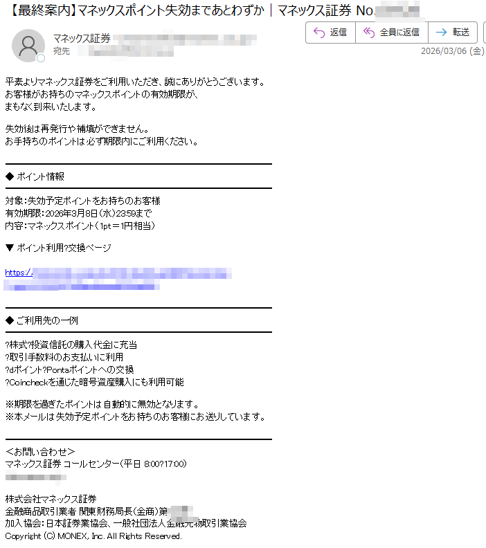 平素よりマネックス証券をご利用いただき、誠にありがとうございます。お客様がお持ちのマネックスポイントの有効期限が、まもなく到来いたします。失効後は再発行や補填ができません。お手持ちのポイントは必ず期限内にご利用ください。◆ポイント情報対象:失効予定ポイントをお持ちのお客様有効期限:2026年3月8日(水)23:59まで内容:マネックスポイント(1pt=1円相当)▼ポイント利用?交換ページhttps://◆ご利用先の一例株式?投資信託の購入代金に充当取引手数料のお支払いに利用dポイントPontaポイントへの交換Coincheckを通じた暗号資産購入にも利用可能※期限を過ぎたポイントは自動的に無効となります。※本メールは失効予定ポイントをお持ちのお客様にお送りしています。<お問い合わせ>マネックス証券コールセンター(平日8:00?17:00)株式会社マネックス証券金融商品取引業者関東財務局長(金商)第号加入協会:日本証券業協会、一般社団法人金融先物取引業協会Copyright(C)MONEX,Inc.AllRightsReserved.