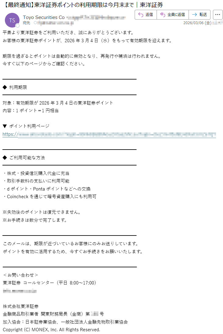 平素より東洋証券をご利用いただき、誠にありがとうございます。お客様の東洋証券ポイントが、2026年3月4日(水)をもって有効期限を迎えます。期限を過ぎるとポイントは自動的に無効となり、再発行や補填は行われません。今すぐ以下のページからご確認ください。◆利用期限対象:有効期限が2026年3月4日の東洋証券ポイント内容:1ポイント=1円相当▼ポイント利用ページhttps://*****◆ご利用可能な方法・株式・投資信託購入代金に充当・取引手数料の支払いに利用可能・dポイント・Pontaポイントなどへの交換・Coincheckを通じて暗号資産購入にも利用可※失効後のポイントは復元できません。※お手続きは数分で完了します。このメールは、期限が近づいているお客様にのみお送りしています。ポイントを有効に活用するため、今すぐお手続きをお願いいたします。<お問い合わせ>東洋証券コールセンター(平日8:00~17:00)*****株式会社東洋証券金融商品取引業者関東財務局長(金商)第***号加入協会:日本証券業協会、一般社団法人金融先物取引業協会Copyright(C)MONEX,Inc.AllRightsReserved.