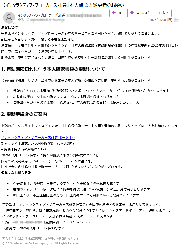お客様各位平素よりインタラクティブ・ブローカーズ証券のサービスをご利用いただき、誠にありがとうございます。■口座セキュリティ強化に関する重要なお知らせお客様により安全に取引を継続いただくため、「本人確認書類(有効期限記載面)」のご登録更新を2026年3月31日17時までに完了いただくようお願い申し上げます。期限までに更新が完了されない場合、口座管理や新規取引に一部制限が発生する可能性がございます。1.有効期限切れに伴う本人確認書類の更新について金融商品取引法に基づき、当社ではお客様の本人確認書類情報を定期的に更新する義務がございます。•登録いただいている書類(運転免許証/パスポート/マイナンバーカード)の有効期限が近づいております•法改正に伴い、原本の画像アップロードによる確認が必須となりました•ご提出いただいた書類は厳重に管理され、本人確認以外の目的には使用いたしません2.更新手続きのご案内下記のポータルサイトよりログイン後、「お客様情報」→「本人確認書類の更新」よりアップロードをお願いいたします。インタラクティブ・ブローカーズ証券ポータルへ対応ファイル形式:JPEG/PNG/PDF(5MB以内)■更新未完了時の対応について2026年3月31日17時までに更新が確認できないお客様については、国内外の規制当局(JFSA・SEC等)のガイドラインに基づき、口座照会のみ可能な「参照限定モード」へ移行させていただく場合がございます。≪重要なお知らせ≫•本手続きは、お客様ご自身によるオンライン手続きでのみ受付可能です•書類のアップロード後、弊社にて内容を確認(通常1~2営業日)の上、受付完了となります•IB口座では、不正送金防止のため「口座内振替」にも制限がかかる場合がございます本通知は、インタラクティブ・ブローカーズ証券株式会社の口座をお持ちのお客様にお送りしております。本件に関するご質問や、既に書類更新がお済みの場合につきましては、カスタマーサポートまでご連絡ください。インタラクティブ・ブローカーズ証券株式会社カスタマーサービスセンター電話:*****(受付時間:平日8:45~17:30)最終受付:2026年3月31日17時00分まで※3月15日(土)は特別対応窓口を16時まで開設いたします©2026InteractiveBrokersJapan,Inc.AllRightsReserved.