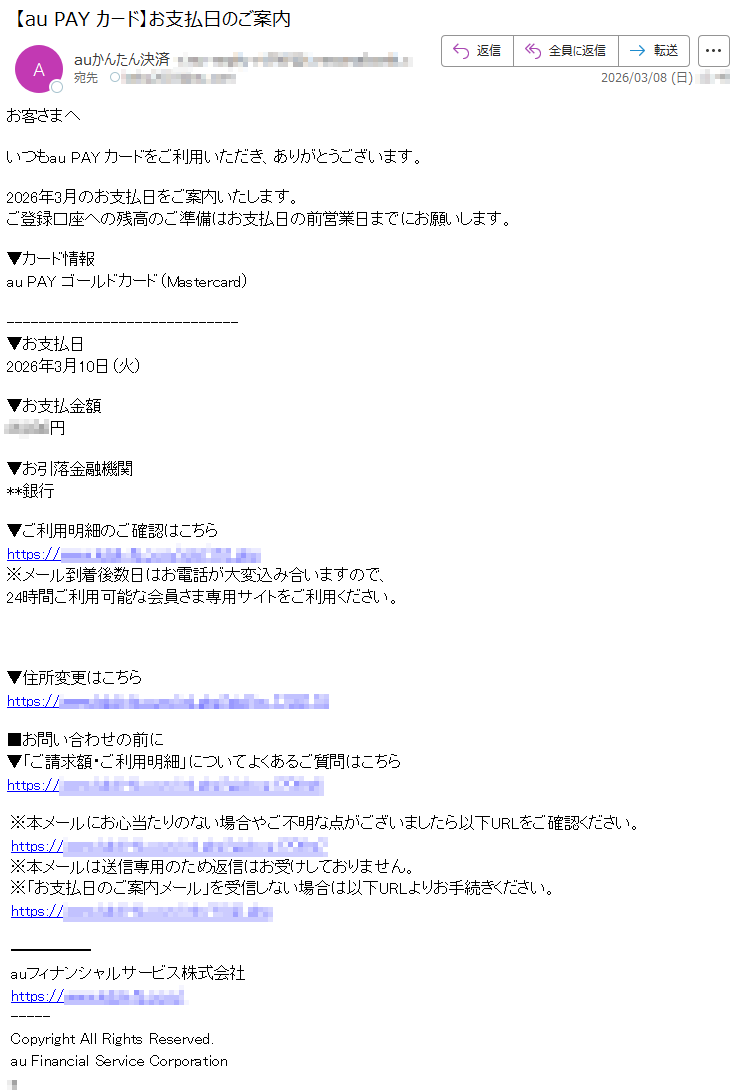 お客さまへいつもauPAYカードをご利用いただき、ありがとうございます。2026年3月のお支払日をご案内いたします。ご登録口座への残高のご準備はお支払日の前営業日までにお願いします。▼カード情報auPAYゴールドカード(Mastercard)▼お支払日2026年3月10日(火)▼お支払金額*****円▼お引落金融機関**銀行▼ご利用明細のご確認はこちらhttps://*****※メール到着後数日はお電話が大変込み合いますので、24時間ご利用可能な会員さま専用サイトをご利用ください。▼住所変更はこちらhttps://*****■お問い合わせの前に▼「ご請求額・ご利用明細」についてよくあるご質問はこちらhttps://*****※本メールにお心当たりのない場合やご不明な点がございましたら以下URLをご確認ください。https://*****※本メールは送信専用のため返信はお受けしておりません。※「お支払日のご案内メール」を受信しない場合は以下URLよりお手続きください。https://*****auフィナンシャルサービス株式会社https://*****CopyrightAllRightsReserved.auFinancialServiceCorporation*
