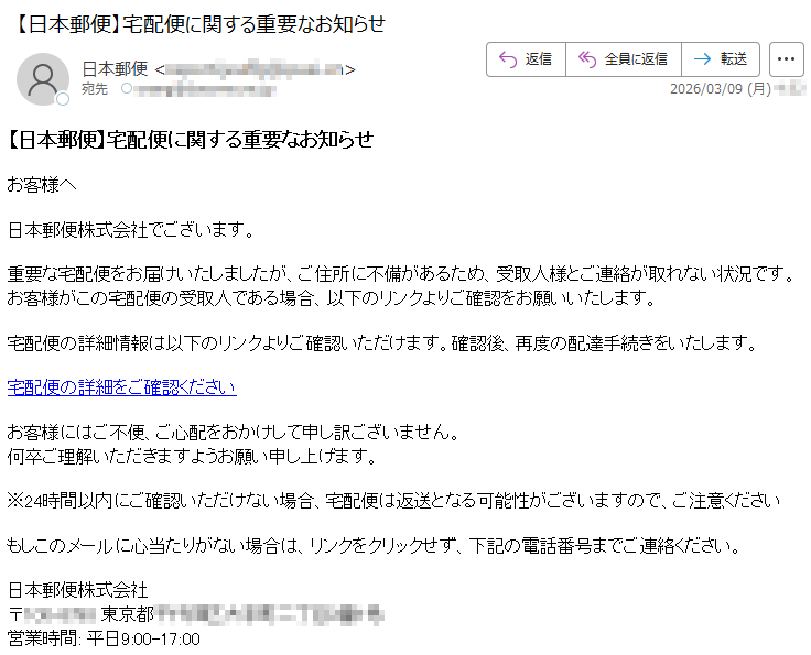 【日本郵便】宅配便に関する重要なお知らせお客様へ日本郵便株式会社でございます。重要な宅配便をお届けいたしましたが、ご住所に不備があるため、受取人様とご連絡が取れない状況です。お客様がこの宅配便の受取人である場合、以下のリンクよりご確認をお願いいたします。宅配便の詳細情報は以下のリンクよりご確認いただけます。確認後、再度の配達手続きをいたします。宅配便の詳細をご確認くださいお客様にはご不便、ご心配をおかけして申し訳ございません。何卒ご理解いただきますようお願い申し上げます。※24時間以内にご確認いただけない場合、宅配便は返送となる可能性がございますので、ご注意くださいもしこのメールに心当たりがない場合は、リンクをクリックせず、下記の電話番号までご連絡ください。日本郵便株式会社〒*****東京都*****営業時間:平日9:00-17:00