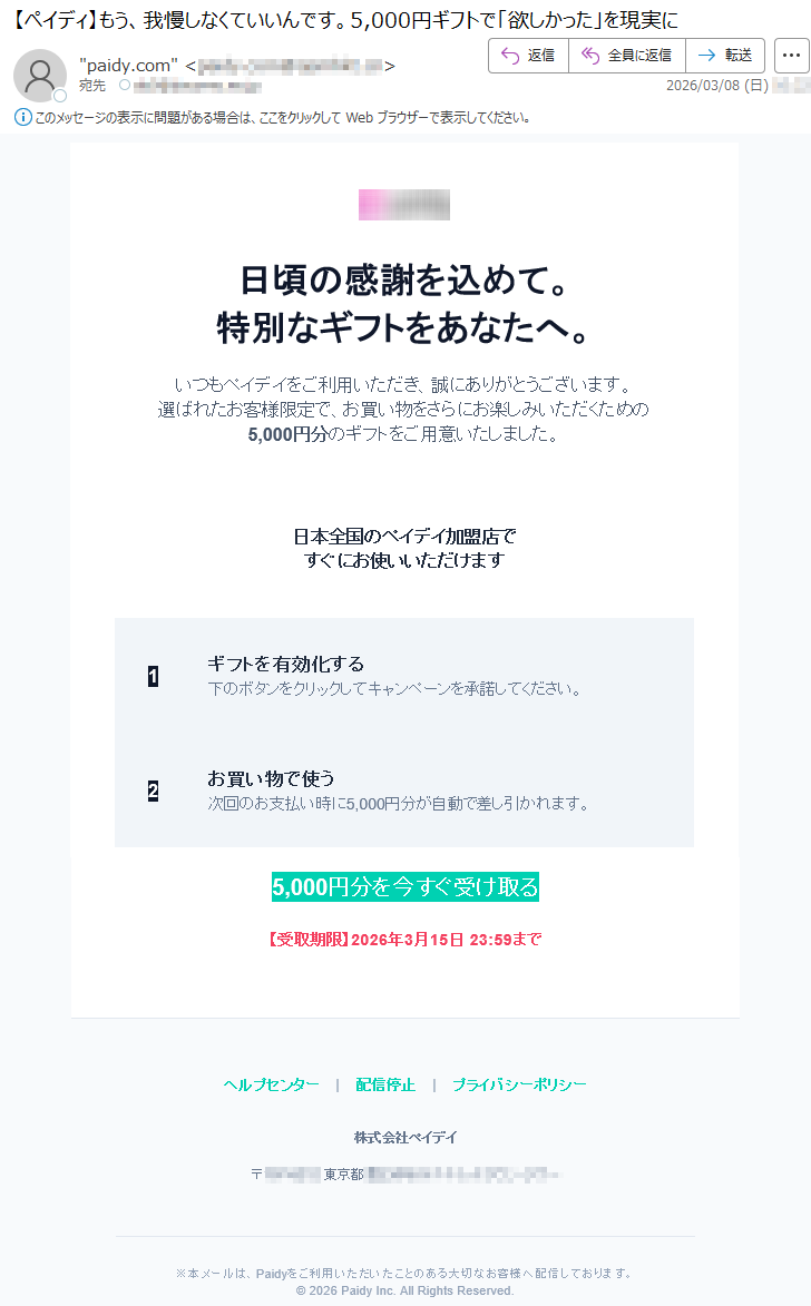 日頃の感謝を込めて。特別なギフトをあなたへ。いつもペイデイをご利用いただき、誠にありがとうございます。選ばれたお客様限定で、お買い物をさらにお楽しみいただくための5,000円分のギフトをご用意いたしました。日本全国のペイデイ加盟店ですぐにお使いいただけます1ギフトを有効化する下のボタンをクリックしてキャンペーンを承諾してください。2お買い物で使う次回のお支払い時に5,000円分が自動で差し引かれます。5,000円分を今すぐ受け取る【受取期限】2026年3月15日23:59までヘルプセンター|配信停止|プライバシーポリシー株式会社ペイデイ〒*****東京都*****※本メールは、Paidyをご利用いただいたことのある大切なお客様へ配信しております。©2026PaidyInc.AllRightsReserved.